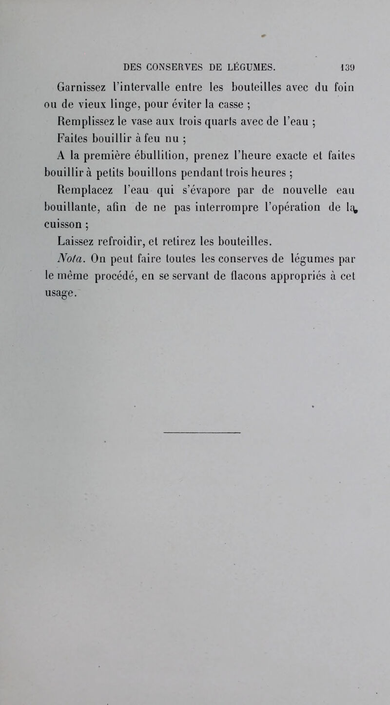 Garnissez l’intervalle entre les bouteilles avec du foin ou de vieux linge, pour éviter la casse ; Remplissez le vase aux trois quarts avec de l’eau ; Faites bouillir à feu nu ; A la première ébullition, prenez l’heure exacte et faites bouillir à petits bouillons pendant trois heures ; Remplacez l’eau qui s’évapore par de nouvelle eau bouillante, afin de ne pas interrompre l’opération de 1e^ cuisson ; Laissez refroidir, et retirez les bouteilles. Nota. On peut faire toutes les conserves de légumes par le même procédé, en se servant de flacons appropriés à cet usage.