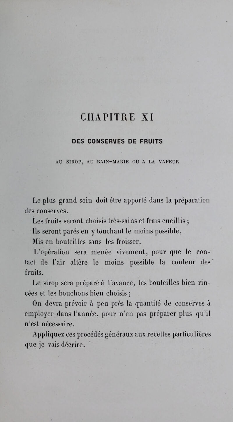 CHAPITRE XI DES CONSERVES DE FRUITS AU SIROP, AU BAIN-MARIE OU A LA VAPEUR Le plus grand soin doit être apporté dans la préparation des conserves. Les fruits seront choisis très-sains et frais cueillis ; Ils seront parés en y touchant le moins possible, Mis en bouteilles sans les froisser. L’opération sera menée vivement, pour que le con- tact de l’air altère le moins possible la couleur des' fruits. Le sirop sera préparé à l’avance, les bouteilles bien rin- cées et les bouchons bien choisis ; On devra prévoir à peu près la quantité de conserves à employer dans l’année, pour n’en pas préparer plus qu’il n’est nécessaire. Appliquez ces procédés généraux aux recettes particulières que je vais décrire.