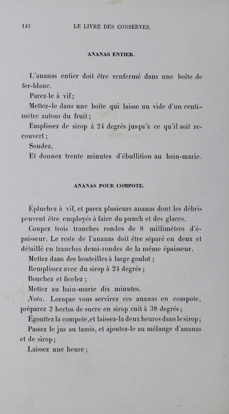 ANANAS ENTIER. L’ananas entier doit être renfermé dans une boîte de fer-blanc. Parez-le à vif; Mettez-le dans une boîte qui laisse un vide d’un centi- mètre autour du fruit ; Emplissez de sirop à 24 degrés jusqu’à ce qu’il soit re- couvert ; Soudez, Et donnez trente minutes d’ébullition au bain-marie. ANANAS POUR COMPOTE. Épluchez à vif, et parez plusieurs ananas dont les débris peuvent être employés à faire du punch et des glaces. Coupez trois tranches rondes de 8 millimètres d’é- paisseur. Le reste de l’ananas doit être séparé en deux et détaillé en tranches demi-rondes de la même épaisseur. Mettez dans des bouteilles à large goulot ; Remplissez avec du sirop à 24 degrés ; Bouchez et ficelez ; Mettez au bain-marie dix minutes. Nota. Lorsque vous servirez ces ananas en compole, préparez 2 hectos de sucre en sirop cuit à 38 degrés; Égouttez la compote,et laissez-la deux heures dans le sirop ; Passez le jus au tamis, et ajoulez-le au mélange d’ananas et de sirop ; Laissez une heure ;