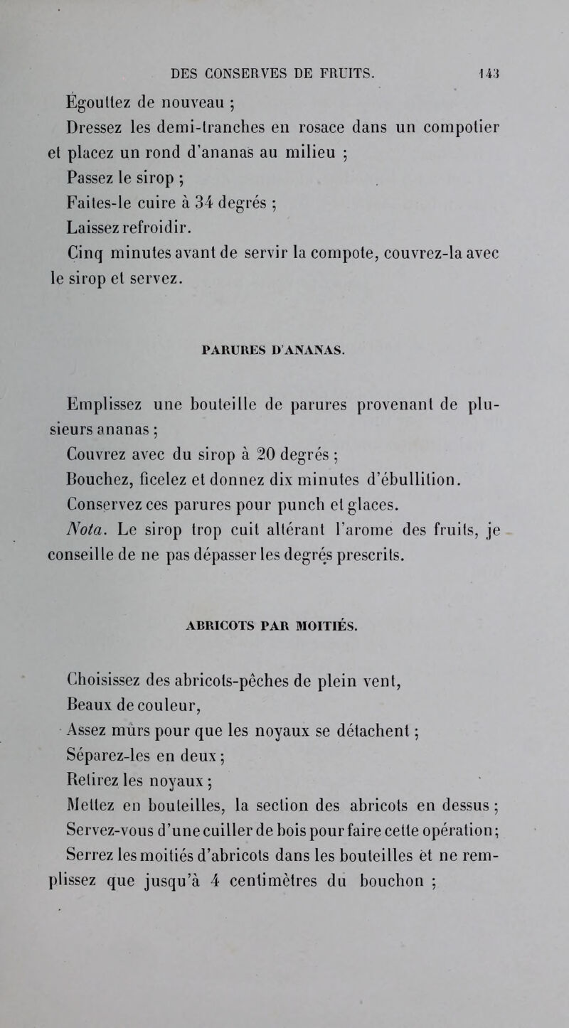 Égouttez de nouveau ; Dressez les demi-tranches en rosace dans un compotier et placez un rond d’ananas au milieu ; Passez le sirop ; Faites-le cuire à 34 degrés ; Laissez refroidir. Cinq minutes avant de servir la compote, couvrez-la avec le sirop et servez. PARURES D ANANAS. Emplissez une bouteille de parures provenant de plu- sieurs ananas ; Couvrez avec du sirop à 20 degrés ; Bouchez, ficelez et donnez dix minutes d’ébullition. Conservez ces parures pour punch et glaces. Nota. Le sirop trop cuit altérant l’arome des fruits, je conseille de ne pas dépasser les degrés prescrits. ARRICOTS PAR MOITIÉS. Choisissez des abricots-pêches de plein vent, Beaux de couleur, Assez murs pour que les noyaux se détachent ; Séparez-les en deux ; Retirez les noyaux ; Mettez en bouteilles, la section des abricots en dessus ; Servez-vous d’une cuiller de bois pour faire cette opération ; Serrez les moitiés d’abricots dans les bouteilles èt ne rem- plissez que jusqu’à 4 centimètres du bouchon ;