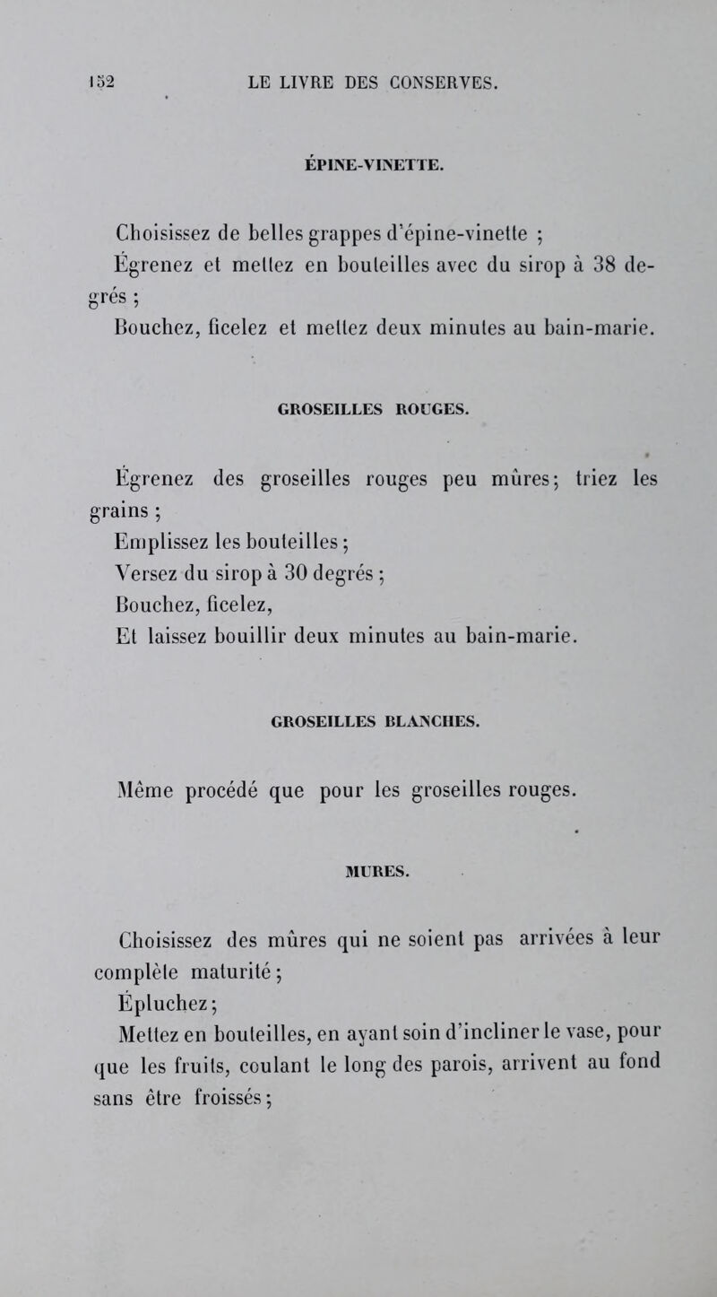 ÉPINE-VINETTE. Choisissez de belles grappes d’épine-vinette ; Égrenez et mettez en bouteilles avec du sirop à 38 de- grés ; Bouchez, ficelez et mettez deux minutes au bain-marie. GROSEILLES ROUGES. Égrenez des groseilles rouges peu mûres; triez les grains ; Emplissez les bouteilles ; Versez du sirop à 30 degrés ; Bouchez, ficelez, Et laissez bouillir deux minutes au bain-marie. GROSEILLES RLANCHES. Même procédé que pour les groseilles rouges. MURES. Choisissez des mûres qui ne soient pas arrivées à leur complète maturité; Épluchez; Mettez en bouteilles, en ayant soin d’incliner le vase, pour que les fruits, coulant le long des parois, arrivent au fond sans être froissés;