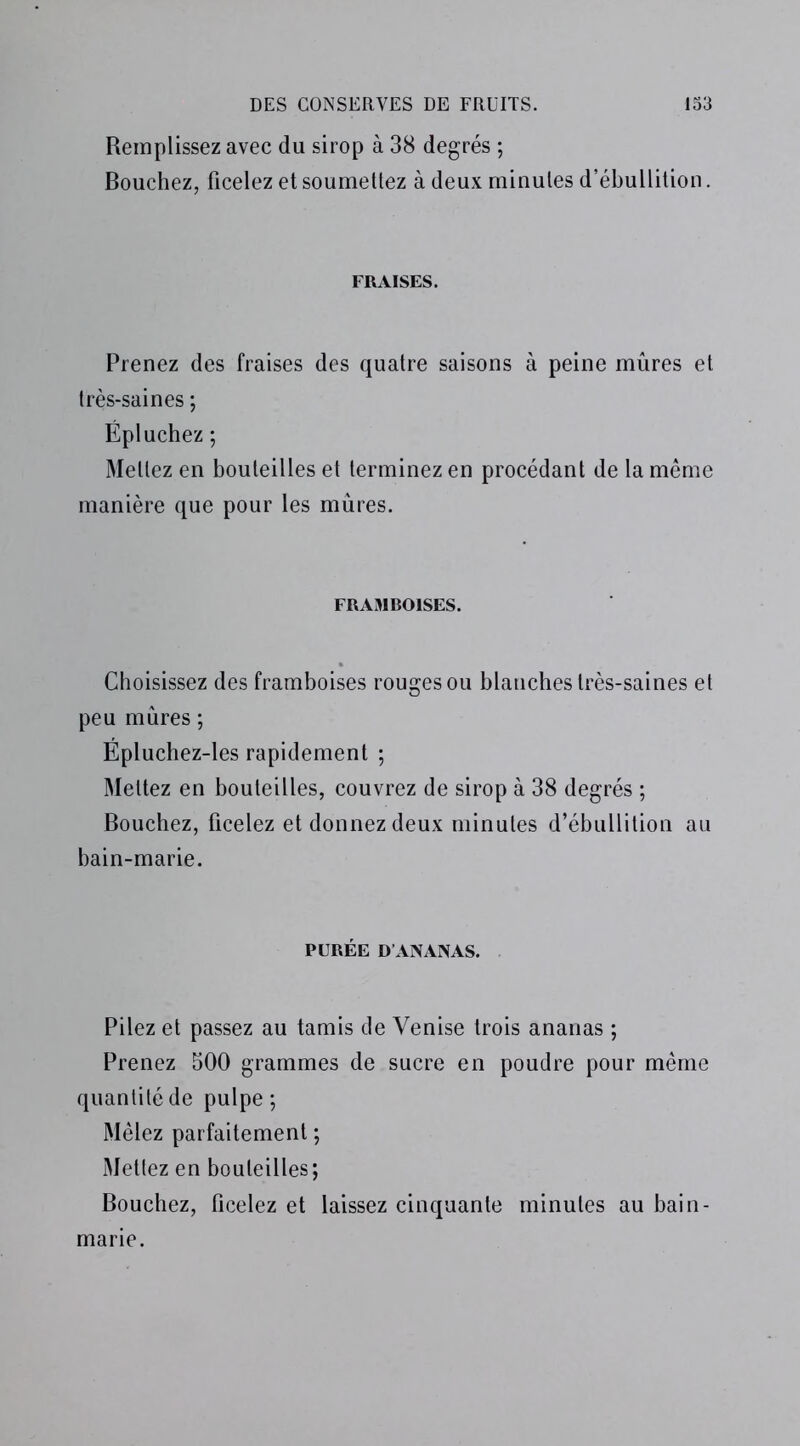 Remplissez avec du sirop à 38 degrés ; Bouchez, ficelez et soumettez à deux minutes d’ébullition. FRAISES. Prenez des fraises des quatre saisons à peine mûres et très-saines ; Épluchez ; Mettez en bouteilles et terminez en procédant de la même manière que pour les mûres. FRAMBOISES. Choisissez des framboises rouges ou blanches très-saines et peu mûres ; Épluchez-les rapidement ; Mettez en bouteilles, couvrez de sirop à 38 degrés ; Bouchez, ficelez et donnez deux minutes d’ébullition au bain-marie. PURÉE D’ANANAS. Pilez et passez au tamis de Venise trois ananas ; Prenez 500 grammes de sucre en poudre pour même quantité de pulpe ; Mêlez parfaitement ; Mettez en bouteilles; Bouchez, ficelez et laissez cinquante minutes au bain- marie.