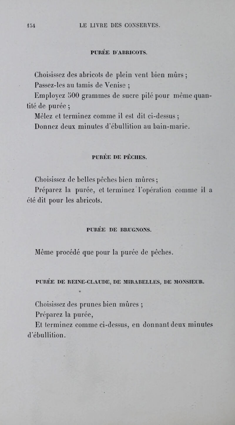 PURÉE D ABRICOTS. Choisissez des abricots de plein vent bien mûrs ; Passez-les au tamis de Venise ; Employez 500 grammes de sucre pilé pour même quan- tité de purée ; Mêlez et terminez comme il est dit çi-dessus ; Donnez deux minutes d’ébullition au bain-marie. PURÉE DE PÊCHES. Choisissez de belles pêches bien mûres ; Préparez la purée, et terminez l’opération comme il a été dit pour les abricots. PURÉE DE BRUGNONS. Même procédé que pour la purée de pêches. PURÉE DE REINE-CLAUDE, DE MIRABELLES, DE MONSIEUR. Choisissez des prunes bien mûres ; Préparez la purée, Et terminez comme ci-dessus, en donnant deux minutes d’ébullition.
