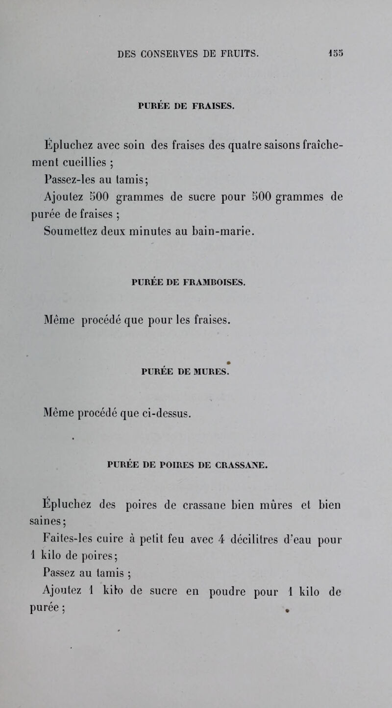 PURÉE DE FRAISES. Épluchez avec soin des fraises des quatre saisons fraîche- ment cueillies ; Passez-les au tamis; Ajoutez 500 grammes de sucre pour 500 grammes de purée de fraises ; Soumettez deux minutes au bain-marie. PURÉE DE FRAMROISES. Même procédé que pour les fraises. PURÉE DE MURES. Même procédé que ci-dessus. PURÉE DE POIRES DE CRASSANE. Épluchez des poires de crassane bien mûres et bien saines; Faites-les cuire à petit feu avec 4 décilitres d’eau pour 1 kilo de poires; Passez au tamis ; Ajoutez 1 kito de sucre en poudre pour 1 kilo de purée ; .