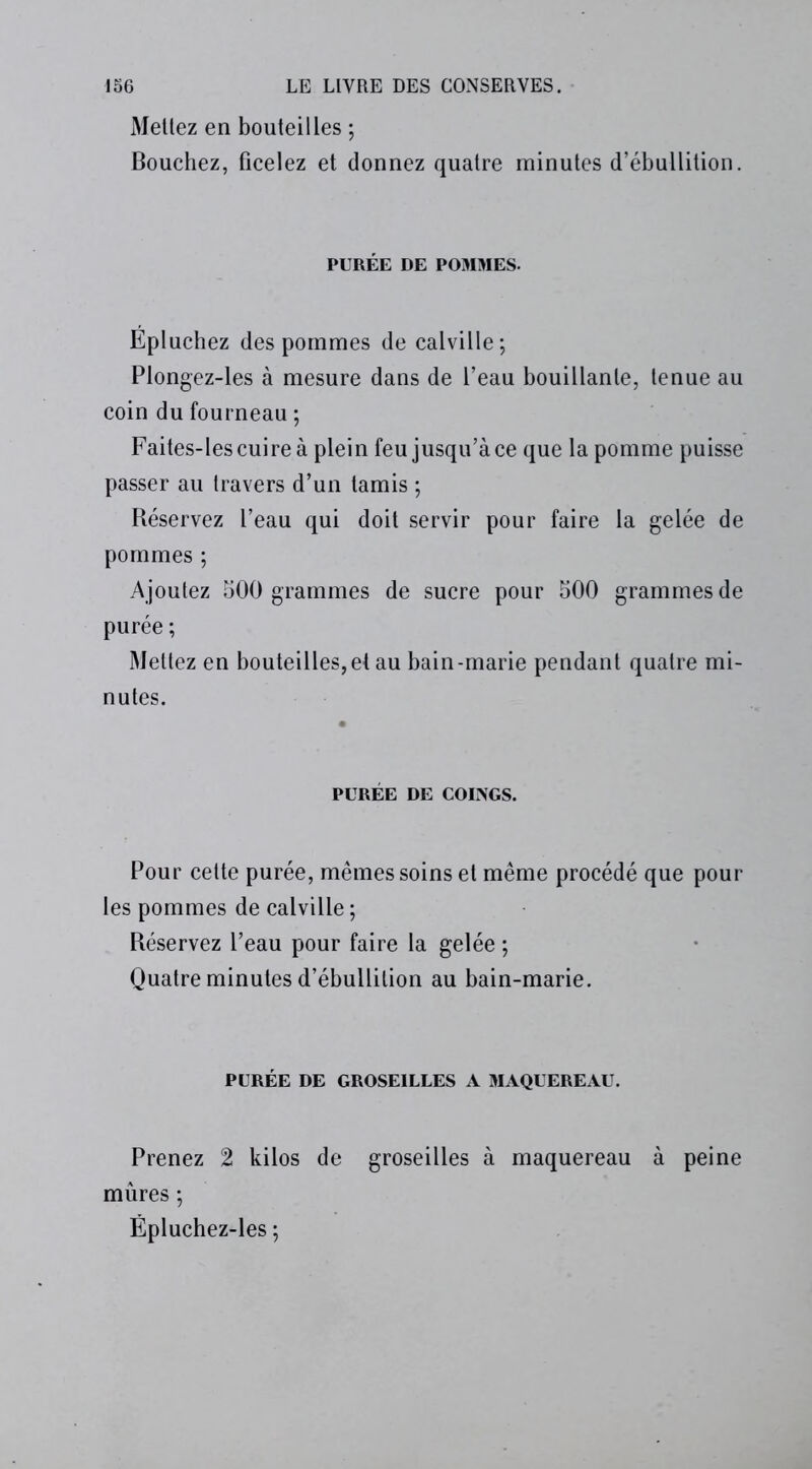 Mettez en bouteilles ; Bouchez, ficelez et donnez quatre minutes d’ébullition. PURÉE DE POMMES. Epluchez des pommes de calville; Plongez-les à mesure dans de l’eau bouillante, tenue au coin du fourneau ; Faites-les cuire à plein feu jusqu’à ce que la pomme puisse passer au travers d’un tamis ; Réservez l’eau qui doit servir pour faire la gelée de pommes ; Ajoutez 500 grammes de sucre pour 500 grammes de purée ; Mettez en bouteilles,et au bain-marie pendant quatre mi- nutes. PURÉE DE COINGS. Pour cette purée, mêmes soins et même procédé que pour les pommes de calville ; Réservez l’eau pour faire la gelée ; Quatre minutes d’ébullition au bain-marie. PURÉE DE GROSEILLES A MAQUEREAU. Prenez 2 kilos de groseilles à maquereau à peine mûres ; Ëpluchez-les ;