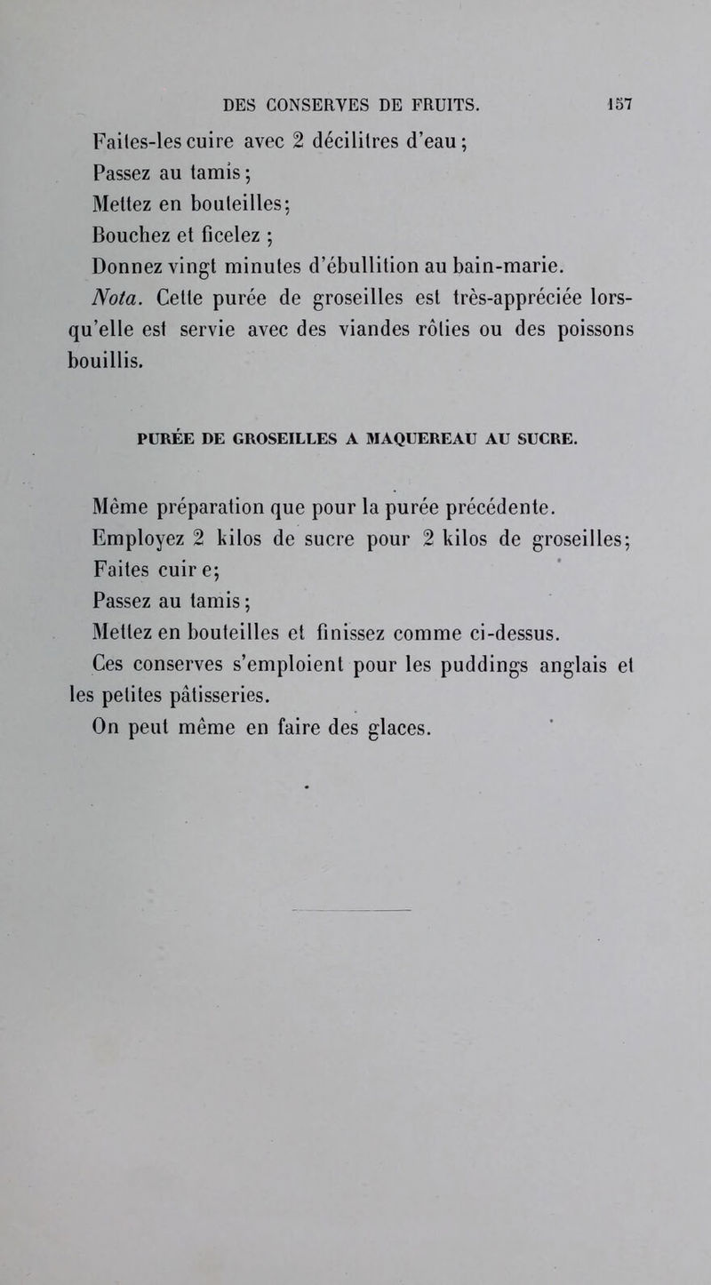 Failes-les cuire avec 2 décilitres d’eau ; Passez au tamis ; Mettez en bouteilles; Bouchez et ficelez ; Donnez vingt minutes d’ébullition au bain-marie. Nota. Cette purée de groseilles est très-appréciée lors- qu’elle est servie avec des viandes rôties ou des poissons bouillis. PURÉE DE GROSEILLES A MAQUEREAU AU SUCRE. Même préparation que pour la purée précédente. Employez 2 kilos de sucre pour 2 kilos de groseilles; Faites cuire; Passez au tamis ; Mettez en bouteilles et finissez comme ci-dessus. Ces conserves s’emploient pour les puddings anglais et les petites pâtisseries. On peut même en faire des glaces.