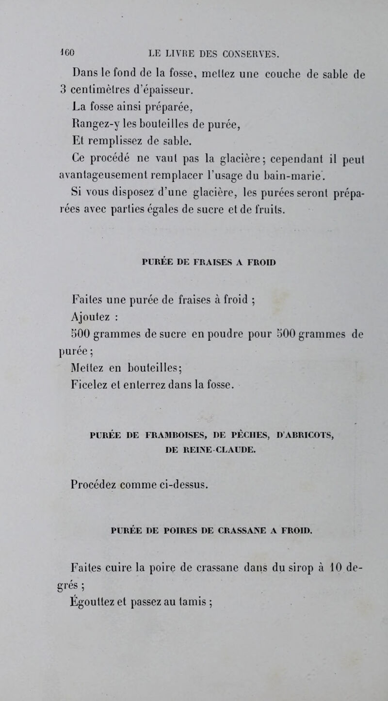 Dans le fond de la fosse, mellez une couche de sable de 3 centimètres d’épaisseur. La fosse ainsi préparée, Rangez-y les bouteilles de purée, Et remplissez de sable. Ce procédé ne vaut pas la glacière; cependant il peut avantageusement remplacer l’usage du bain-marie. Si vous disposez d’une glacière, les purées seront prépa- rées avec parties égales de sucre et de fruits. PURÉE DE FRAISES A FROID Faites une purée de fraises à froid ; Ajoutez : 500 grammes de sucre en poudre pour 500 grammes de purée ; Mettez en bouteilles; Ficelez et enterrez dans la fosse. PURÉE DE FRAMBOISES, DE PÈCHES, D ABRICOTS, DE REINE CLAUDE. Procédez comme ci-dessus. PURÉE DE POIRES DE CRASSANE A FROID. Faites cuire la poire de crassane dans du sirop à 10 de- grés ; Égouttez et passez au tamis ;