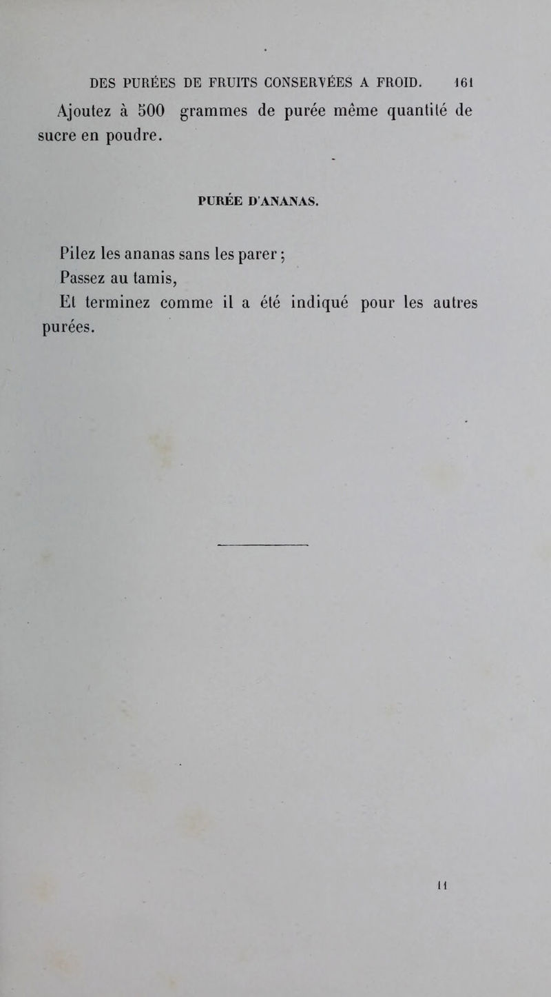 Ajoutez à 500 grammes de purée même quantité de sucre en poudre. PURÉE D’ANANAS. Pilez les ananas sans les parer ; Passez au tamis, Et terminez comme il a été indiqué pour les autres purées. 1