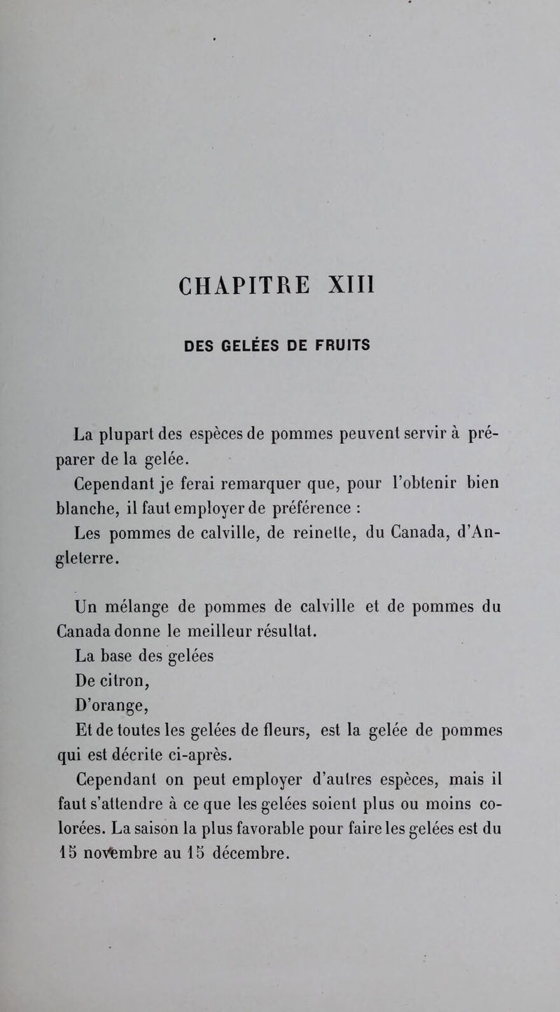 DES GELÉES DE FRUITS La plupart des espèces de pommes peuvent servir à pré- parer de la gelée. Cependant je ferai remarquer que, pour l’obtenir bien blanche, il faut employer de préférence : Les pommes de calville, de reinette, du Canada, d’An- gleterre. Un mélange de pommes de calville et de pommes du Canada donne le meilleur résultat. La base des gelées De citron, D’orange, Et de toutes les gelées de fleurs, est la gelée de pommes qui est décrite ci-après. Cependant on peut employer d’autres espèces, mais il faut s’attendre à ce que les gelées soient plus ou moins co- lorées. La saison la plus favorable pour faire les gelées est du 15 novembre au 15 décembre.