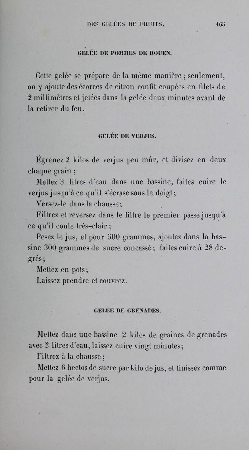 GELÉE DE POMMES DE ROUEN. Celle gelée se prépare de la même manière ; seulement, on y ajoute des écorces de cilron confit coupées en filets de 2 millimètres et jetées dans la gelée deux minutes avant de la retirer du feu. GELÉE DE VERJIJS. Égrenez 2 kilos de verjus peu mûr, et divisez en deux chaque grain ; Mettez 3 litres d’eau dans une bassine, faites cuire le verjus jusqu’à ce qu’il s’écrase sous le doigt; Versez-le dans la chausse ; Filtrez et reversez dans le filtre le premier passé jusqu’à ce qu’il coule très-clair ; Pesez le jus, et pour 500 grammes, ajoutez dans la bas- sine 300 grammes de sucre concassé ; faites cuire à 28 de- grés; Mettez en pots; Laissez prendre et couvrez. GELÉE DE GRENADES. Mettez dans une bassine 2 kilos de graines de grenades avec 2 litres d’eau, laissez cuire vingt minutes; Filtrez à la chausse ; Mettez 6 hectos de sucre par kilo de jus, et finissez comme pour la gelée de verjus.