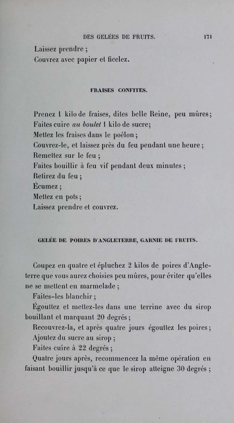 Laissez prendre ; Couvrez avec papier et ficelez. FRAISES CONFITES. Prenez 1 kilo de fraises, dites belle Reine, peu mûres; Faites cuire au boulet 1 kilo de sucre; Mettez les fraises dans le poêlon ; Couvrez-le, et laissez près du feu pendant une heure ; Remettez sur le feu ; Faites bouillir à feu vif pendant deux minutes ; Retirez du feu ; Écumez ; Mettez en pots ; Laissez prendre et couvrez. GELÉE DE POIRES D’ANGLETERRE, GARNIE DE FRUITS. Coupez en quatre et épluchez 2 kilos de poires d’Angle- terre que vous aurez choisies peu mûres, pour éviter qu’elles ne se mettent en marmelade ; Faites-les blanchir ; Égouttez et meltez-les dans une terrine avec du sirop bouillant et marquant 20 degrés; Recouvrez-la, et après quatre jours égouttez les poires ; Ajoutez du sucre au sirop ; Faites cuire à 22 degrés ; Quatre jours après, recommencez la même opération en faisant bouillir jusqu’à ce que le sirop atteigne 30 degrés ;
