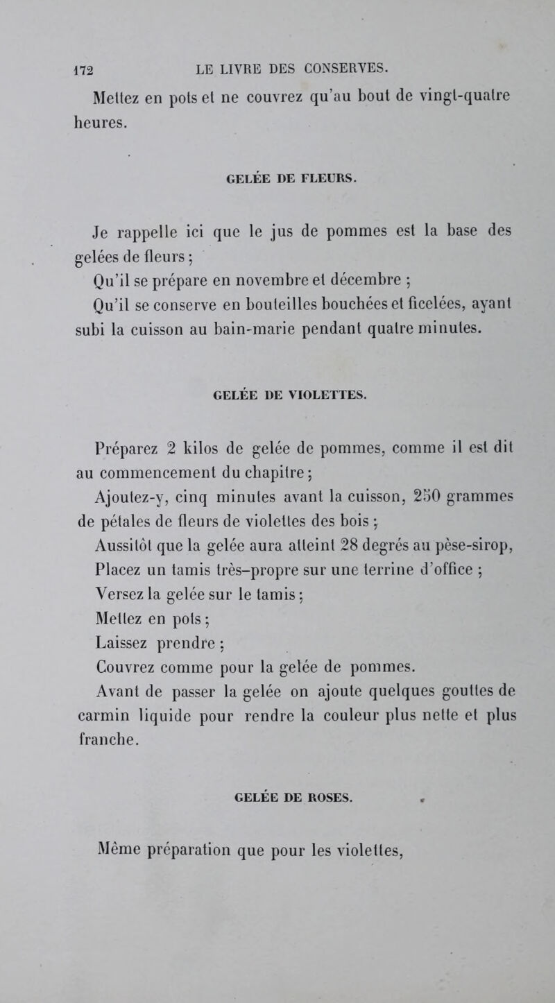 Mettez en pots et ne couvrez qu’au bout de vingt-quatre heures. GELÉE DE FLEURS. Je rappelle ici que le jus de pommes est la base des gelées de fleurs ; Qu’il se prépare en novembre et décembre ; Qu’il se conserve en bouteilles bouchées et ficelées, ayant subi la cuisson au bain-marie pendant quatre minutes. GELÉE DE VIOLETTES. Préparez 2 kilos de gelée de pommes, comme il est dit au commencement du chapitre; Ajoutez-y, cinq minutes avant la cuisson, 250 grammes de pétales de fleurs de violettes des bois ; Aussitôt que la gelée aura atteint 28 degrés au pèse-sirop, Placez un tamis très-propre sur une terrine d’office ; Versez la gelée sur le tamis ; Mettez en pots ; Laissez prendre : Couvrez comme pour la gelée de pommes. Avant de passer la gelée on ajoute quelques gouttes de carmin liquide pour rendre la couleur plus nette et plus franche. GELÉE DE ROSES. Même préparation que pour les violettes,