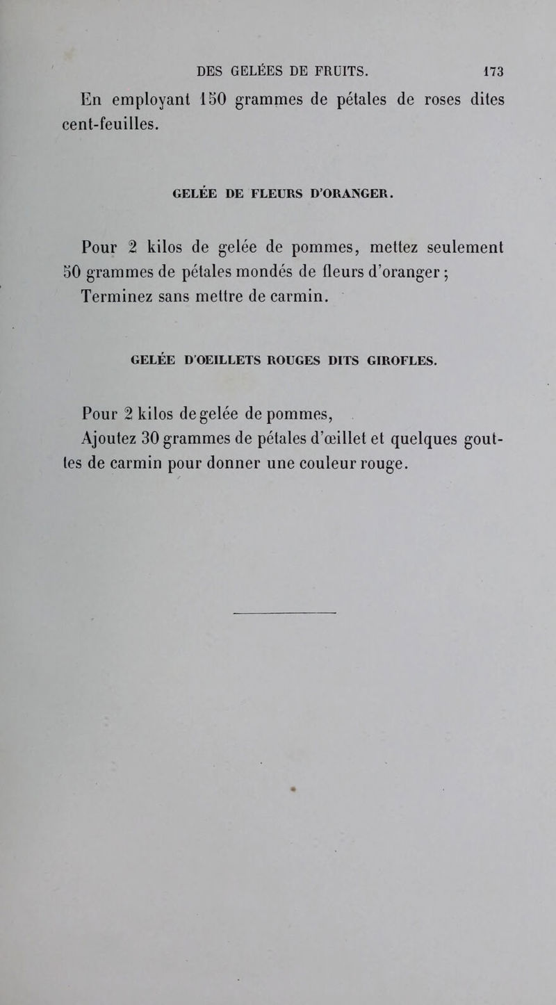 En employant 150 grammes de pétales de roses dites cent-feuilles. GELÉE DE FLEURS D’ORANGER. Pour 2 kilos de gelée de pommes, mettez seulement 50 grammes de pétales mondés de fleurs d’oranger ; Terminez sans mettre de carmin. GELÉE D OEILLETS ROUGES DITS GIROFLES. Pour 2 kilos de gelée de pommes, Ajoutez 30 grammes de pétales d’œillet et quelques gout- tes de carmin pour donner une couleur rouge.