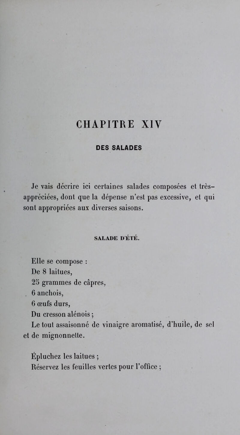 CHAPITRE XIV DES SALADES Je vais décrire ici certaines salades composées et très- appréciées, dont que la dépense n’est pas excessive, et qui sont appropriées aux diverses saisons. SALADE DÉTÉ. Elle se compose : De 8 laitues, 25 grammes de câpres, . 6 anchois, 6 œufs durs, Du cresson alénois ; Le tout assaisonné de vinaigre aromatisé, d’huile, de sel et de mignonnelte. Épluchez les laitues ; Réservez les feuilles vertes pour l’office ;