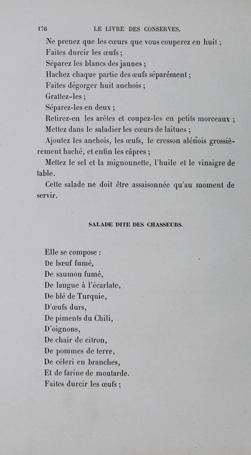 Ne prenez que les cœurs que vous couperez en huil ; Faites durcir les œufs ; Séparez les blancs des jaunes ; Hachez chaque partie des œufs séparément ; Faites dégorger huit anchois ; Gratlez-les ; Séparez-les en deux ; Retirez-en les arêtes et coupez-les en petits morceaux ; Mettez dans le saladier les cœurs de laitues ; Ajoutez les anchois, les œufs, le cresson alérïois grossiè- rement haché, et enfin les câpres ; Mettez le sel et la mignonnelle, l’huile et le vinaigre de table. Cette salade ne doit être assaisonnée qu’au moment de servir. SALADE DITE DES CHASSEURS. Elle se compose : De bœuf fumé. De saumon fumé, De langue à l’écarlate, De blé de Turquie, D’œufs durs, De piments du Chili, D’oignons, De chair de citron, De pommes de terre, De céleri en branches, Et de farine de moutarde. Faites durcir les œufs ;