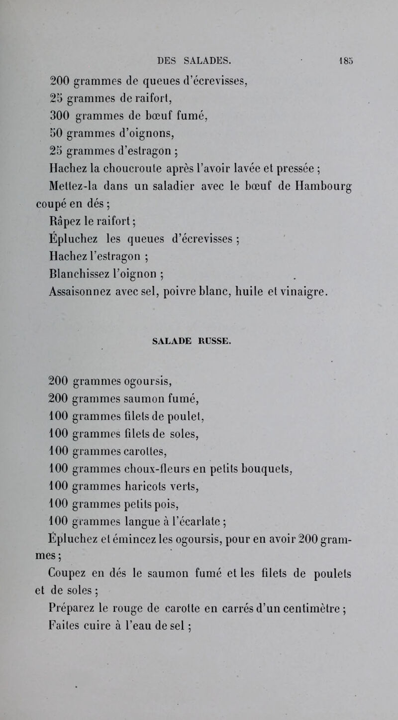 200 grammes de queues d’écrevisses, 25 grammes de raifort, 300 grammes de bœuf fumé, 50 grammes d’oignons, 25 grammes d’estragon ; Hachez la choucroute après l’avoir lavée et pressée ; Mettez-la dans un saladier avec le bœuf de Hambourg coupé en dés ; Râpez le raifort ; Épluchez les queues d’écrevisses ; Hachez l’estragon ; Blanchissez l’oignon ; Assaisonnez avec sel, poivre blanc, huile et vinaigre. SALADE RUSSE. 200 grammes ogoursis, 200 grammes saumon fumé, 100 grammes filets de poulet, 100 grammes filets de soles, 100 grammes carottes, 100 grammes choux-fleurs en petits bouquets, 100 grammes haricots verts, 100 grammes petits pois, 100 grammes langue à l’écarlate ; Épluchez et émincez les ogoursis, pour en avoir 200 gram- mes; Coupez en dés le saumon fumé et les filets de poulets et de soles ; Préparez le rouge de carotte en carrés d’un centimètre ; Faites cuire à l’eau de sel ;