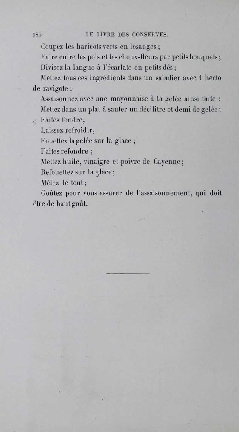 Coupez les haricots verts en losanges; Faire cuire les pois et les choux-fleurs par petits bouquets ; Divisez la langue à l’écarlate en petits dés; Mettez tous ces ingrédients dans un saladier avec 1 hecto de ravigote ; Assaisonnez avec une mayonnaise à la gelée ainsi faite : Mettez dans un plat à sauter un décilitre et demi de gelée ; , Faites fondre, Laissez refroidir, Fouettez la gelée sur la glace ; Faites refondre ; Mettez huile, vinaigre et poivre de Cayenne; Refouettez sur la glace; Mêlez le tout ; Goûtez pour vous assurer de l’assaisonnement, qui doit être de haut goût.