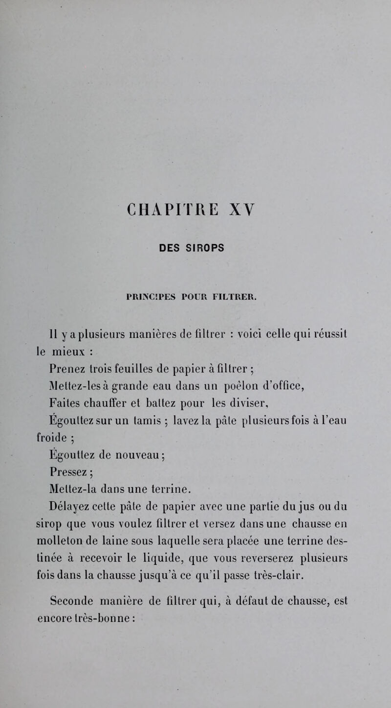 CHAPITRE XV DES SIROPS PRINCIPES POUR FILTRER. II y a plusieurs manières de filtrer : voici celle qui réussit le mieux : Prenez trois feuilles de papier à filtrer ; Meltez-les à grande eau dans un poêlon d’office, Faites chauffer et battez pour les diviser. Égouttez sur un tamis ; lavez la pâle plusieurs fois à l’eau froide ; Égouttez de nouveau ; Pressez ; Meltez-la dans une terrine. Délayez cette pâte de papier avec une partie du jus ou du sirop que vous voulez filtrer et versez dans une chausse en molleton de laine sous laquelle sera placée une terrine des- tinée à recevoir le liquide, que vous reverserez plusieurs fois dans la chausse jusqu’à ce qu’il passe très-clair. Seconde manière de filtrer qui, à défaut de chausse, est encore très-bonne :