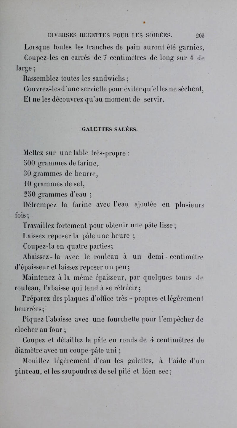 Lorsque toutes les tranches de pain auront été garnies, Coupez-les en carrés de 7 centimètres de long sur 4 de large ; Rassemblez toutes les sandwichs ; Couvrez-les d’une serviette pour éviter qu’elles ne sèchent, Et ne les découvrez qu’au moment de servir. GALETTES SALÉES. Mettez sur une table très-propre : 500 grammes de farine, 30 grammes de beurre, 10 grammes de sel, 250 grammes d’eau ; Détrempez la farine avec l’eau ajoutée en plusieurs fois; Travaillez fortement pour obtenir une pâte lisse ; Laissez reposer la pâte une heure ; Coupez-la en quatre parties; Abaissez-la avec le rouleau à un demi - centimètre d’épaisseur et laissez reposer un peu; Maintenez à la même épaisseur, par quelques tours de rouleau, l’abaisse qui tend à se rétrécir ; Préparez des plaques d’office très-propres et légèrement beurrées; Piquez l’abaisse avec une fourchette pour l’empêcher de clocher au four ; Coupez et détaillez la pâte en ronds de 4 centimètres de diamètre avec un coupe-pâte uni ; Mouillez légèrement d’eau les galettes, à l’aide d’un pinceau, et les saupoudrez de sel pilé et bien sec;