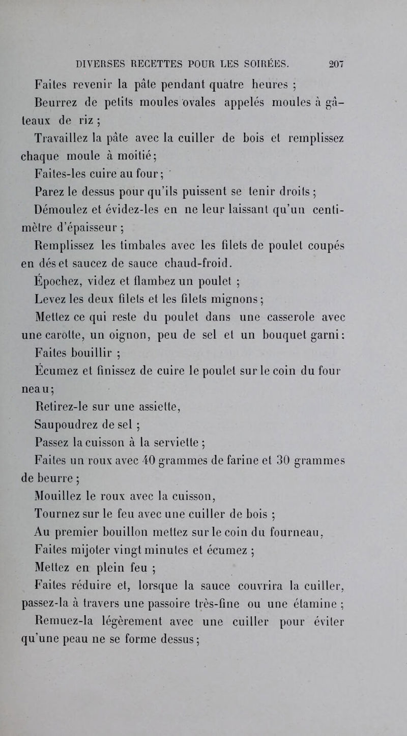 Faites revenir la pâte pendant quatre heures ; Beurrez de petits moules ovales appelés moules à gâ- teaux de riz ; Travaillez la pâte avec la cuiller de bois et remplissez chaque moule à moitié; Faites-les cuire au four ; Parez le dessus pour qu’ils puissent se tenir droits ; Démoulez et évidez-les en ne leur laissant qu’un centi- mètre d’épaisseur ; Remplissez les timbales avec les filets de poulet coupés en déset saucez de sauce chaud-froid. Épochez, videz et flambez un poulet ; Levez les deux filets et les filets mignons; Mettez ce qui reste du poulet dans une casserole avec une carotte, un oignon, peu de sel et un bouquet garni : Faites bouillir ; Écumez et finissez de cuire le poulet sur le coin du four neau; Retirez-le sur une assiette, Saupoudrez de sel ; Passez la cuisson à la serviette ; Faites un roux avec 40 grammes de farine et 30 grammes de beurre ; Mouillez le roux avec la cuisson, Tournez sur le feu avec une cuiller de bois ; Au premier bouillon mettez sur le coin du fourneau, Faites mijoter vingt minutes et écumez ; Mettez en plein feu ; Faites réduire et, lorsque la sauce couvrira la cuiller, passez-la à travers une passoire très-fine ou une étamine ; Remuez-la légèrement avec une cuiller pour éviter qu’une peau ne se forme dessus ;