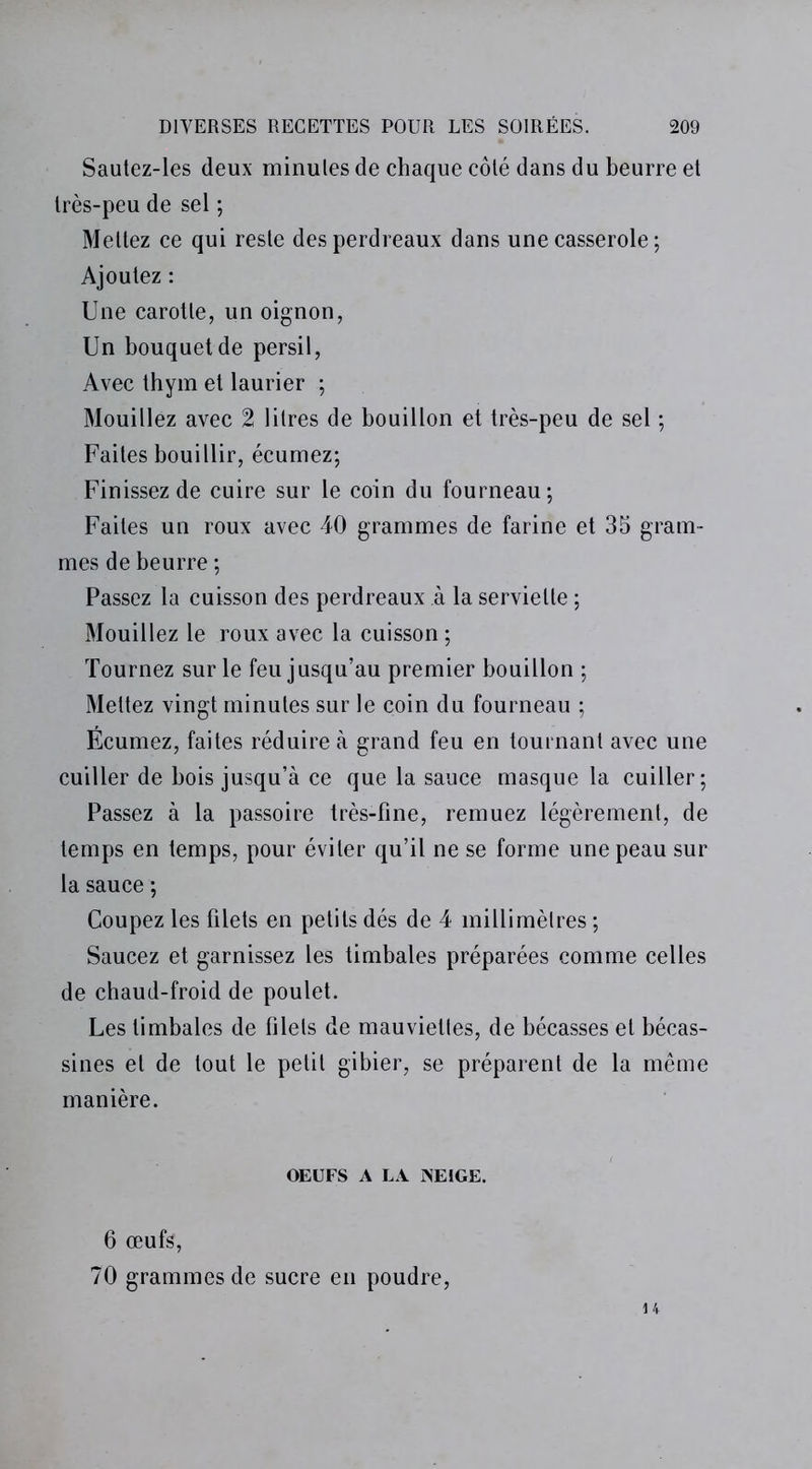 Sautez-les deux minules de chaque côté dans du beurre et très-peu de sel ; Mettez ce qui reste des perdreaux dans une casserole ; Ajoutez : Une carotte, un oignon, Un bouquet de persil, Avec thym et laurier ; Mouillez avec 2 litres de bouillon et très-peu de sel ; Faites bouillir, écumez; Finissez de cuire sur le coin du fourneau; Faites un roux avec 40 grammes de farine et 35 gram- mes de beurre ; Passez la cuisson des perdreaux à la serviette ; Mouillez le roux avec la cuisson ; Tournez sur le feu jusqu’au premier bouillon ; Mettez vingt minutes sur le coin du fourneau ; Écumez, faites réduire à grand feu en tournant avec une cuiller de bois jusqu’à ce que la sauce masque la cuiller; Passez à la passoire très-fine, remuez légèrement, de temps en temps, pour éviter qu’il ne se forme une peau sur la sauce ; Coupez les filets en petits dés de 4 millimètres ; Saucez et garnissez les timbales préparées comme celles de chaud-froid de poulet. Les timbales de filets de mauviettes, de bécasses et bécas- sines et de tout le petit gibier, se préparent de la même manière. OEUFS A LA INEIGE. 6 œufs, 70 grammes de sucre en poudre, 14