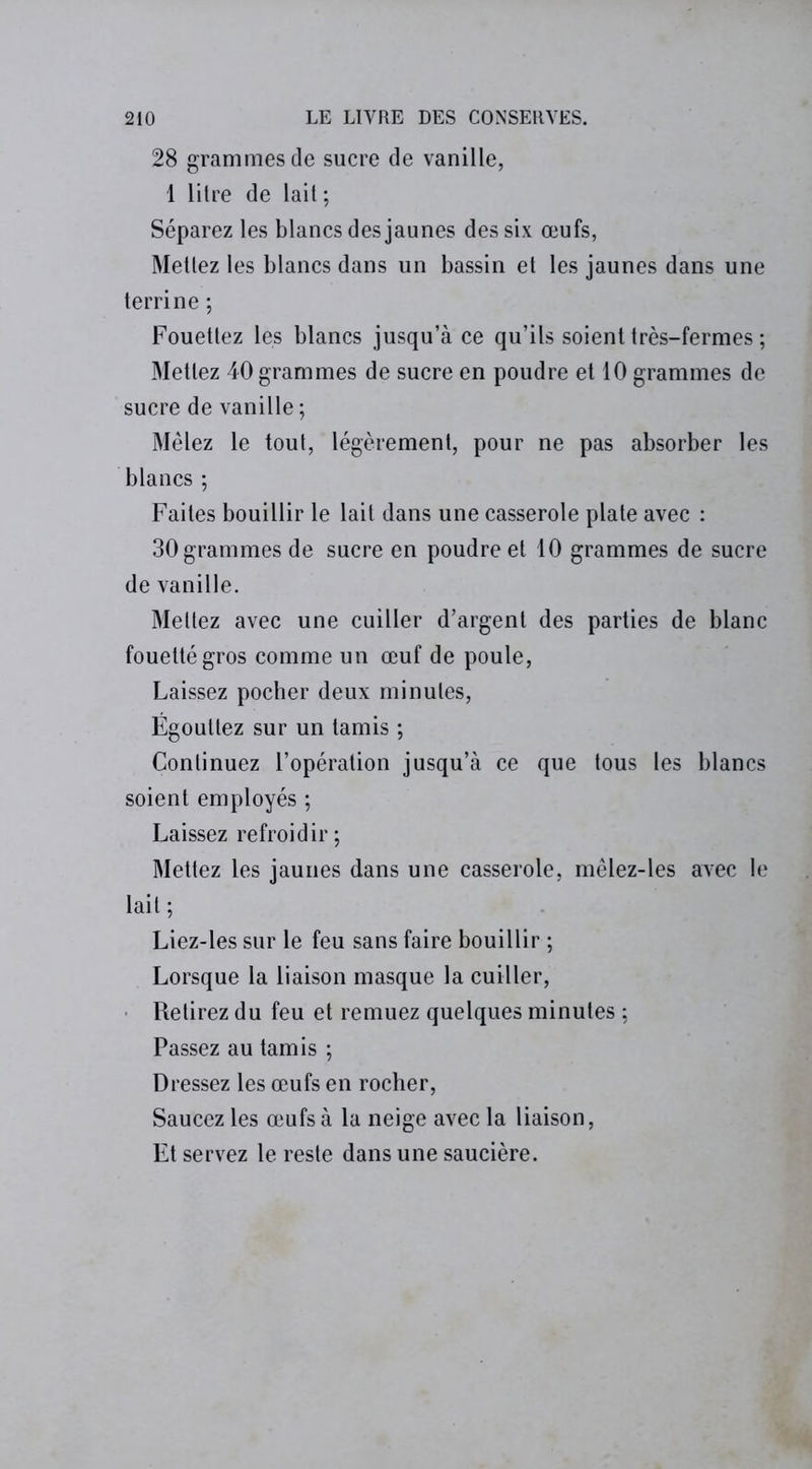 28 grammes de sucre de vanille, 1 litre de lait; Séparez les blancs des jaunes des six œufs, Mettez les blancs dans un bassin et les jaunes dans une terrine ; Fouettez les blancs jusqu’à ce qu’ils soient très-fermes ; Mettez 40 grammes de sucre en poudre et 10 grammes de sucre de vanille ; Mêlez le tout, légèrement, pour ne pas absorber les blancs ; Faites bouillir le lait dans une casserole plate avec : 30 grammes de sucre en poudre et 10 grammes de sucre de vanille. Mettez avec une cuiller d’argent des parties de blanc fouetté gros comme un œuf de poule, Laissez pocher deux minutes, Égouttez sur un tamis ; Continuez l’opération jusqu’à ce que tous les blancs soient employés ; Laissez refroidir; Mettez les jaunes dans une casserole, mêlez-les avec le lait ; Liez-les sur le feu sans faire bouillir ; Lorsque la liaison masque la cuiller, Retirez du feu et remuez quelques minutes ; Passez au tamis ; Dressez les œufs en rocher, Saucez les œufs à la neige avec la liaison, Et servez le reste dans une saucière.