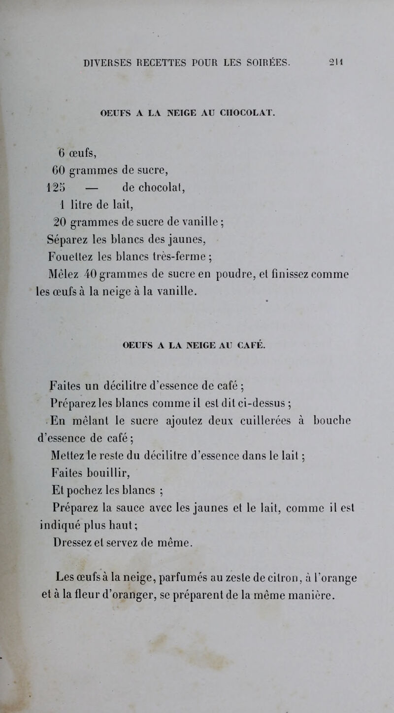 OEUFS A LA NEIGE AU CHOCOLAT. 6 œufs, 60 grammes de sucre, 125 — de chocolat, 1 litre de lait, 20 grammes de sucre de vanille ; Séparez les blancs des jaunes, Fouettez les blancs très-ferme ; Mêlez 40 grammes de sucre en poudre, et finissez comme les œufs à la neige à la vanille. OEUFS A LA NEIGE AU CAFÉ. Faites un décilitre d’essence de café ; Préparez les blancs comme il est dit ci-dessus ; En mêlant le sucre ajoutez deux cuillerées à bouche d’essence de café ; Mettez le reste du décilitre d’essence dans le lait ; Faites bouillir, Et pochez les blancs ; Préparez la sauce avec les jaunes et le lait, comme il est indiqué plus haut; Dressez et servez de même. Les œufs à la neige, parfumés au zeste de citron, à l’orange et à la fleur d’oranger, se préparent de la même manière.