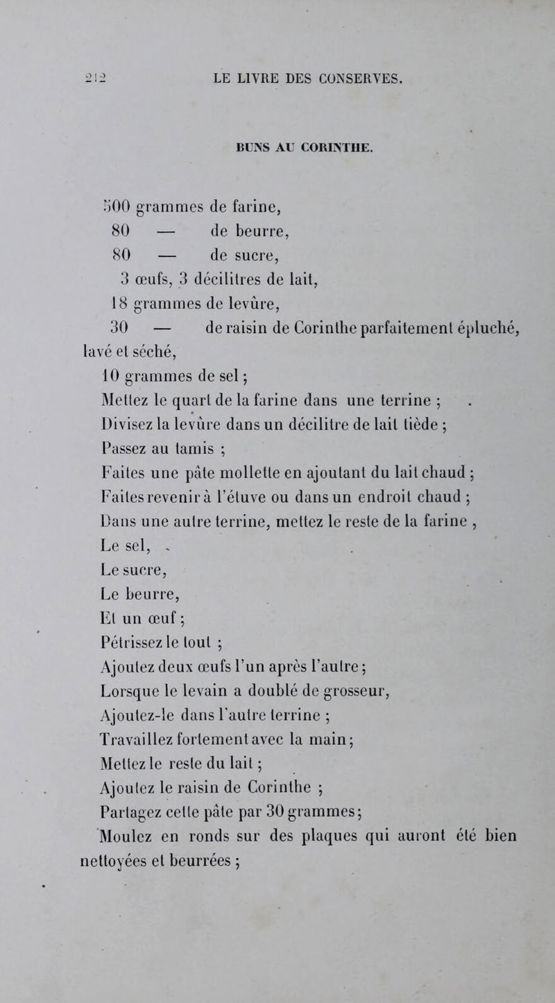 BUNS AL CORINTHE. 500 grammes de farine, 80 — de beurre, 80 — de sucre, 3 œufs, 3 décilitres de lait, 18 grammes de levûre, 30 — de raisin de Corinthe parfaitement épluché, lavé et séché, 10 grammes de sel ; Mettez le quart de la farine dans une terrine ; Divisez la levûre dans un décilitre de lait tiède ; Passez au tamis ; Faites une pâte mollette en ajoutant du lait chaud ; Faites revenir à l’étuve ou dans un endroit chaud ; Dans une autre terrine, mettez le reste de la farine , Le sel, . Le sucre, Le beurre, El un œuf ; Pétrissez le tout ; Ajoutez deux œufs l’un après l’autre ; Lorsque le levain a doublé de grosseur, Ajoutez-le dans l’autre terrine ; Travaillez fortement avec la main; Mettez le reste du lait ; Ajoutez le raisin de Corinthe ; Partagez cette pâte par 30 grammes; Moulez en ronds sur des plaques qui auront été bien nettoyées et beurrées ;
