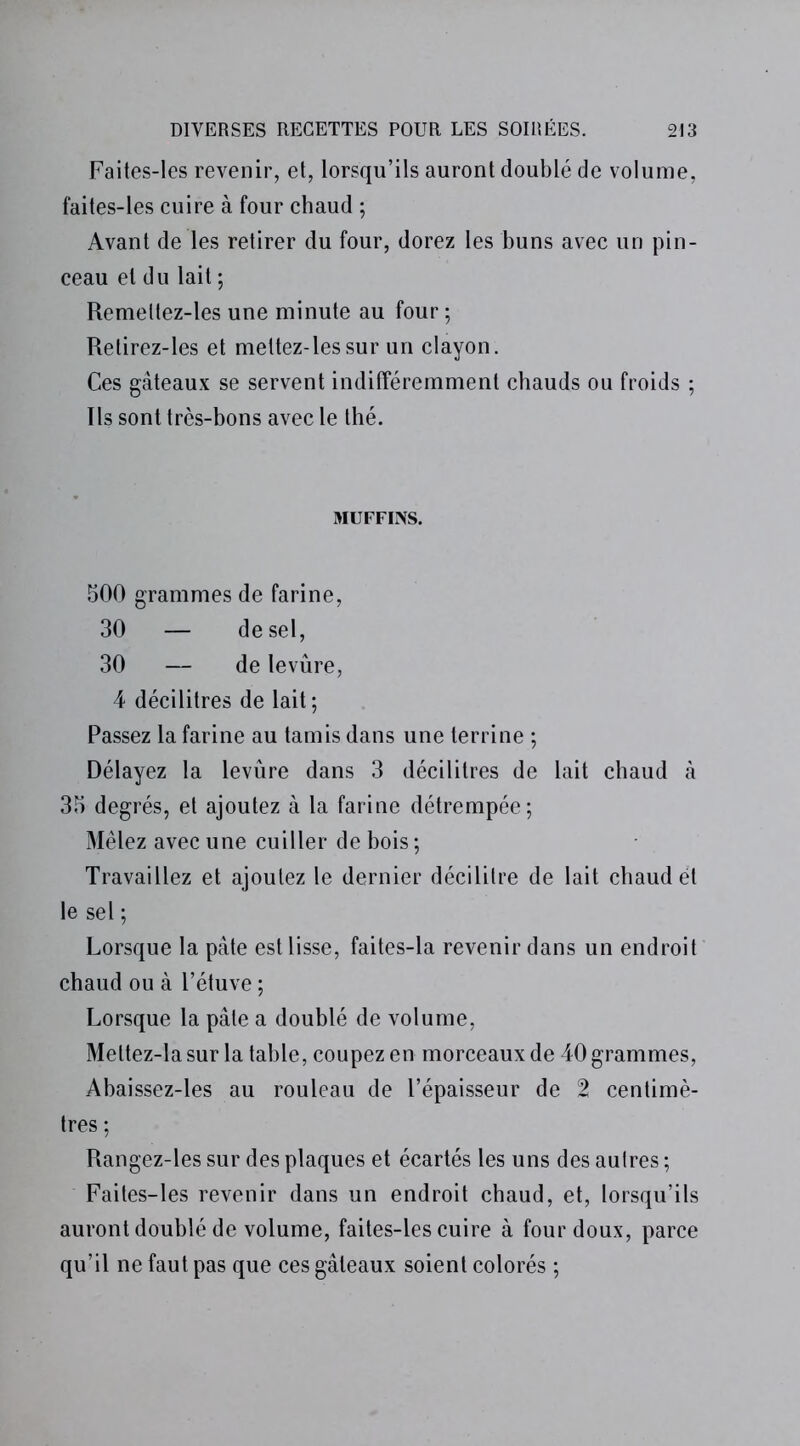 Faites-les revenir, et, lorsqu’ils auront doublé de volume, faites-les cuire à four chaud ; Avant de les retirer du four, dorez les buns avec un pin- ceau et du lait ; Remeltez-les une minute au four; Retirez-les et mettez-lessur un clayon. Ces gâteaux se servent indifféremment chauds ou froids ; Ils sont très-bons avec le thé. MUFFINS. 500 grammes de farine, 30 — de sel, 30 — de levure, 4 décilitres de lait ; Passez la farine au tamis dans une terrine ; Délayez la levure dans 3 décilitres de lait chaud à 35 degrés, et ajoutez à la farine détrempée; Mêlez avec une cuiller de bois ; Travaillez et ajoutez le dernier décilitre de lait chaud et le sel ; Lorsque la pâte est lisse, faites-la revenir dans un endroit chaud ou à l’étuve ; Lorsque la pâle a doublé de volume, Meltez-la sur la table, coupez en morceaux de 40 grammes, Abaissez-les au rouleau de l’épaisseur de 2 centimè- tres ; Rangez-les sur des plaques et écartés les uns des autres ; Faites-les revenir dans un endroit chaud, et, lorsqu’ils auront doublé de volume, faites-les cuire à four doux, parce qu’il ne faut pas que ces gâteaux soient colorés ;