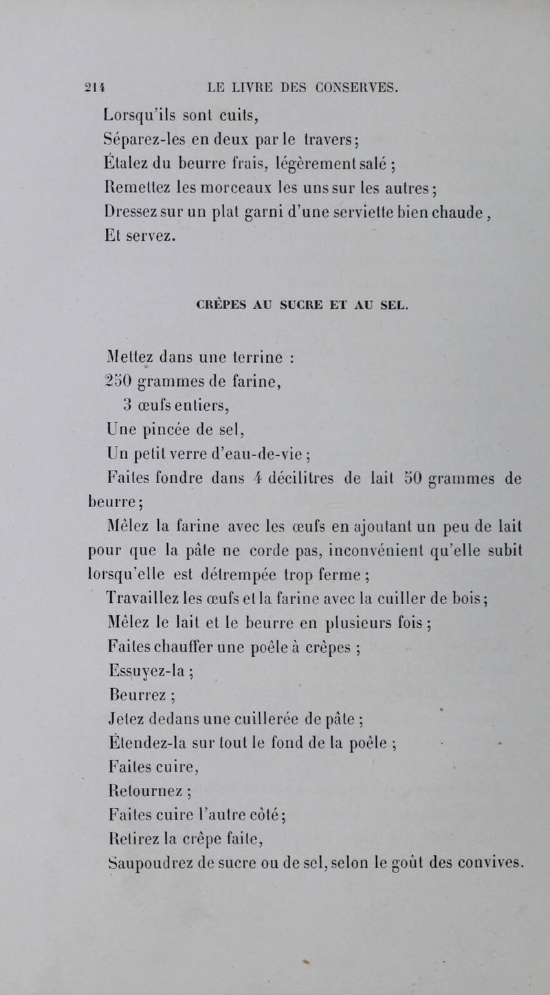 Lorsqu’ils sont cuits, Séparez-les en deux parle travers; Étalez du beurre frais, légèrement salé ; Remettez les morceaux les uns sur les autres; Dressez sur un plat garni d’une serviette bien chaude, Et servez. CREPES AU SUCRE ET AU SEL. Mettez dans une terrine : 250 grammes de farine, 3 œufs entiers, Une pincée de sel, Un petit verre d’eau-de-vie ; Faites fondre dans 4 décilitres de lait 50 grammes de beurre; Mêlez la farine avec les œufs en ajoutant un peu de lait pour que la pâle ne corde pas, inconvénient qu’elle subit lorsqu’elle est détrempée trop ferme ; Travaillez les œufs et la farine avec la cuiller de bois ; Mêlez le lait et le beurre en plusieurs fois ; Faites chauffer une poêle à crêpes ; Essuyez-la ; Beurrez ; Jetez dedans une cuillerée de pâle ; Ëtendez-la sur tout le fond de la poêle ; Faites cuire, Retournez ; Faites cuire l’autre côté; Retirez la crêpe faite, Saupoudrez de sucre ou de sel, selon le goût des convives.