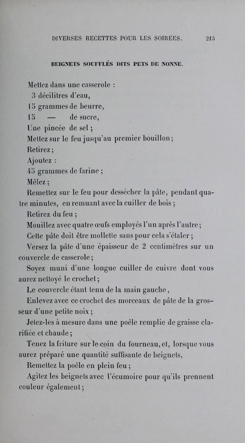 BEIGNETS SOUFFLÉS DITS PETS DE NONNE. Mettez dans une casserole : 3 décilitres d’eau, 15 grammes de beurre, 15 — de sucre, Une pincée de sel ; Mettez sur le feu jusqu’au premier bouillon; Retirez ; Ajoutez : 45 grammes de farine ; Mêlez ; Remettez sur le feu pour dessécher la pâte, pendant qua- tre minutes, en remuant avec la cuiller de bois ; Retirez du feu ; Mouillez avec quatre œufs employés l’un après l’autre ; Cette pâte doit être mollette sans pour cela s’étaler ; Versez la pâte d’une épaisseur de 2 centimètres sur un couvercle de casserole ; Soyez muni d’une longue cuiller de cuivre dont vous aurez nettoyé le crochet ; Le couvercle étant tenu de la main gauche, Enlevez avec ce crochet des morceaux de pâte de la gros- seur d’une petite noix ; Jelez-les à mesure dans une poêle remplie de graisse cla- rifiée et chaude; Tenez la friture sur le coin du fourneau, et, lorsque vous aurez préparé une quantité suffisante de beignets, Remettez la poêle en plein feu ; Agitez les beignets avec l’écumoire pour qu'ils prennent couleur également ;