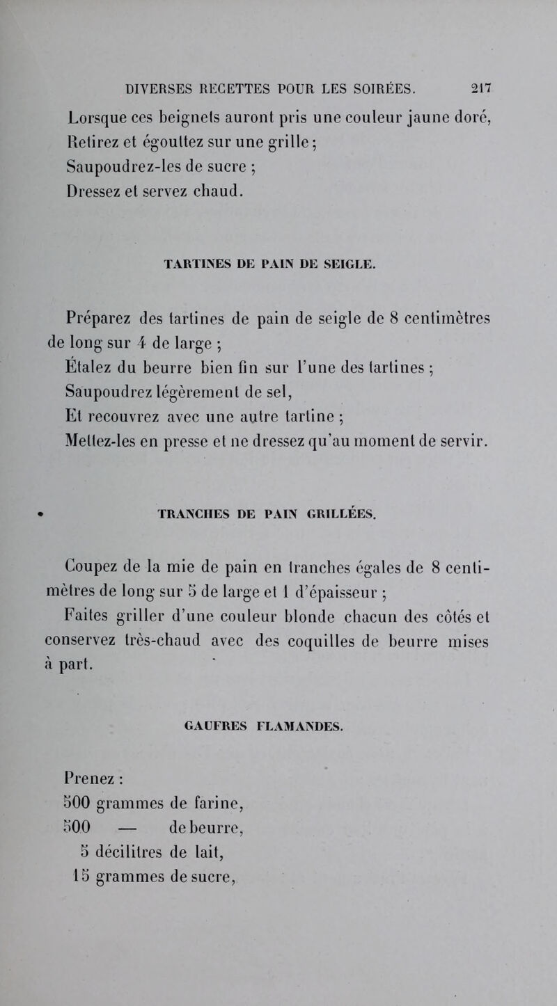 Lorsque ces beignets auront pris une couleur jaune doré, Retirez et égouttez sur une grille ; Saupoudrez-les de sucre ; Dressez et servez chaud. TARTINES DE PAIN DE SEIGLE. Préparez des tartines de pain de seigle de 8 centimètres de long sur 4 de large ; Étalez du beurre bien fin sur l’une des tartines ; Saupoudrez légèrement de sel, Et recouvrez avec une autre tartine ; Mellez-les en presse et ne dressez qu’au moment de servir. TRANCHES DE PAIN GRILLÉES. Coupez de la mie de pain en tranches égales de 8 centi- mètres de long sur 5 de large et 1 d’épaisseur ; Faites griller d’une couleur blonde chacun des côtés et conservez très-chaud avec des coquilles de beurre mises à part. GAUFRES FLAMANDES. Prenez : 500 grammes de farine, 500 — de beurre, 5 décilitres de lait, 15 grammes de sucre,