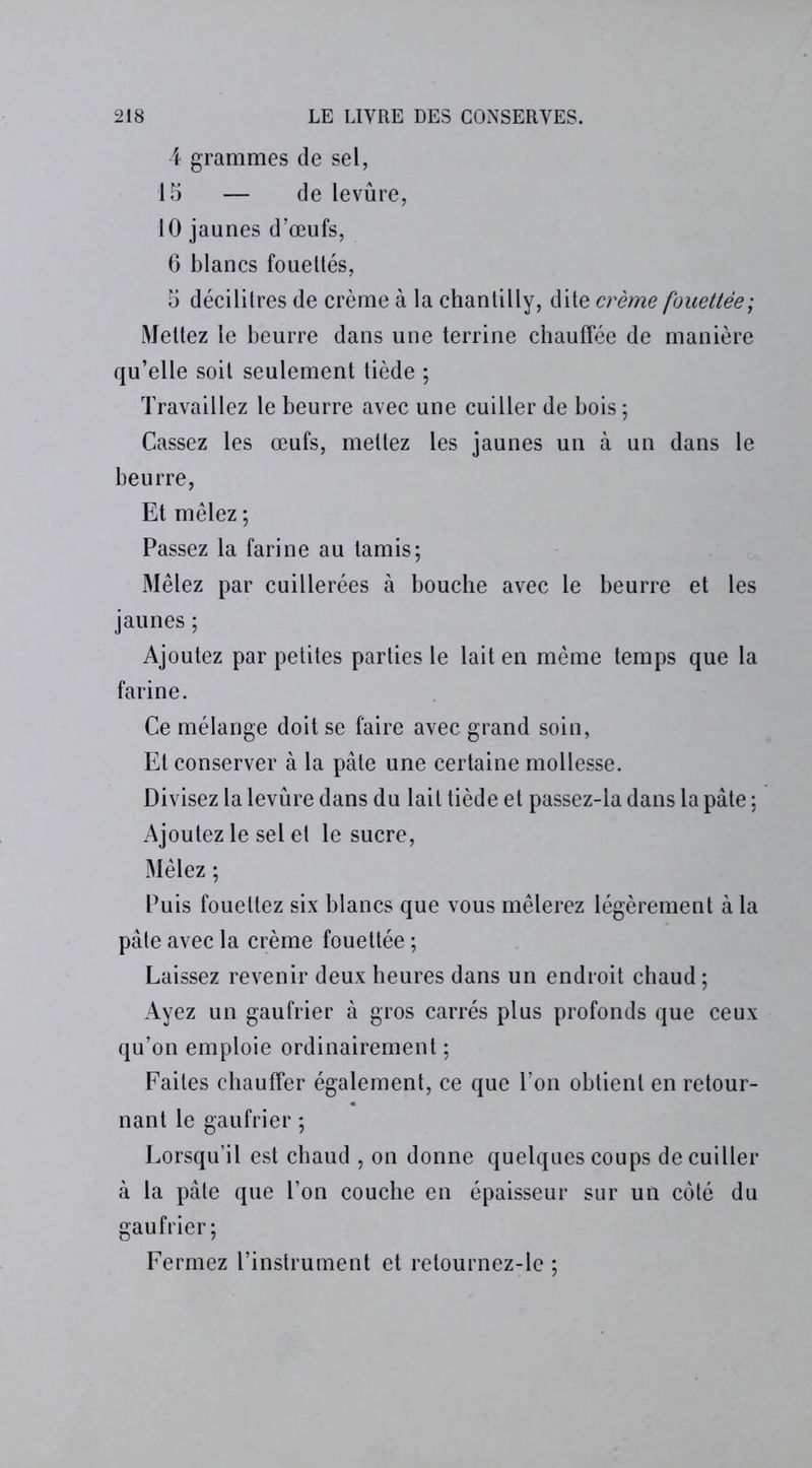 4 grammes de sel, 15 — de levûre, 10 jaunes d’œufs, 6 blancs fouettés, 5 décilitres de crème à la chantilly, dite crème fouettée; Mettez le beurre dans une terrine chauffée de manière qu’elle soit seulement tiède ; Travaillez le beurre avec une cuiller de bois ; Cassez les œufs, mettez les jaunes un à un dans le beurre, Et mêlez ; Passez la farine au tamis; Mêlez par cuillerées à bouche avec le beurre et les jaunes ; Ajoutez par petites parties le lait en même temps que la farine. Ce mélange doit se faire avec grand soin, El conserver à la pâte une certaine mollesse. Divisez la levûre dans du lait tiède et passez-la dans la pâte ; Ajoutez le sel et le sucre, Mêlez ; Puis fouettez six blancs que vous mêlerez légèrement à la pâte avec la crème fouettée ; Laissez revenir deux heures dans un endroit chaud ; Ayez un gaufrier à gros carrés plus profonds que ceux qu’on emploie ordinairement ; Faites chauffer également, ce que l’on obtient en retour- nant le gaufrier ; Lorsqu’il est chaud , on donne quelques coups de cuiller à la pâte que l’on couche en épaisseur sur un côté du gaufrier; Fermez l’instrument et retournez-le ;
