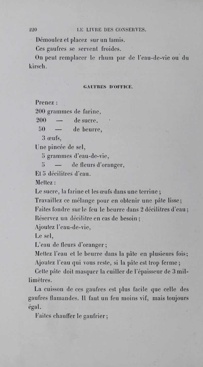 Démoulez et placez sur un tamis. Ces gaufres se servent froides. On peut remplacer le rhum par de l’eau-de-vie ou du kirsch. GAUFRES D'OFFICE. Prenez : 200 grammes de farine, 200 — de sucre, 50 — de beurre, 3. œufs, Une pincée de sel, 5 grammes d’eau-de-vie, 5 — de fleurs d’oranger, El 5 décilitres d’eau. Mettez : Le sucre, la farine et les œufs dans une terrine ; Travaillez ce mélange pour en obtenir une pâte lisse; Faites fondre sur le feu le beurre dans 2 décilitres d’eau ; Réservez un décilitre en cas de besoin ; Ajoutez l’eau-de-vie, Le sel, L’eau de fleurs d’oranger; Mettez l’eau et le beurre dans la pâte en plusieurs fois; Ajoutez l’eau qui vous reste, si la pâte est trop ferme ; Cette pâte doit masquer la cuiller de l’épaisseur de 3 mil- limètres. La cuisson de ces gaufres est plus facile que celle des gaufres flamandes. Il faut un feu moins vif, mais toujours égal. Faites chauffer le gaufrier;