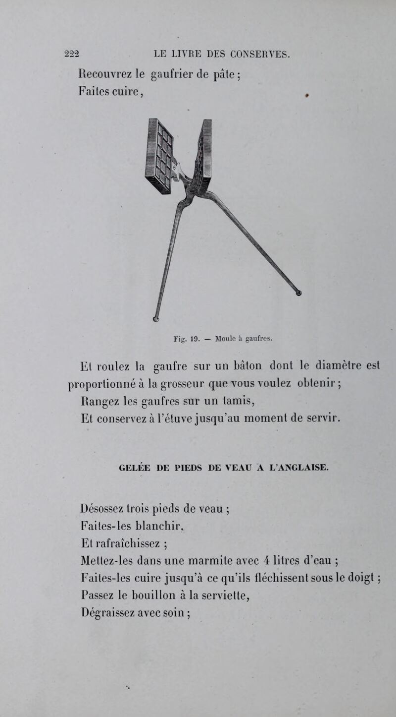 Recouvrez le gaufrier de pâte ; Faites cuire, Fig. 19. — Moule à gaufres. Et roulez la gaufre sur un bâton dont le diamètre est proportionné à la grosseur que vous voulez obtenir ; Rangez les gaufres sur un tamis, Et conservez à l’étuve jusqu’au moment de servir. GELÉE DE PIEDS DE VEAU A L’ANGLAISE. Désossez trois pieds de veau ; Faites-les blanchir. Et rafraîchissez ; Mettez-les dans une marmite avec 4 litres d’eau ; Faites-les cuire jusqu’à ce qu’ils fléchissent sous le doigt ; Passez le bouillon à la serviette, Dégraissez avec soin ;