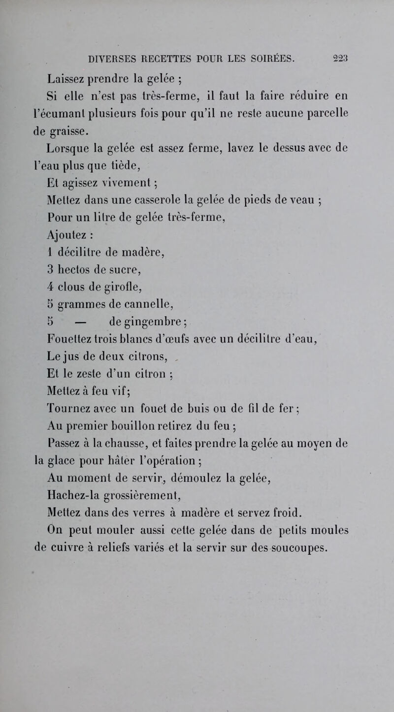 Laissez prendre la gelée ; Si elle n’est pas très-ferme, il faut la faire réduire en l’écumanl plusieurs fois pour qu’il ne reste aucune parcelle de graisse. Lorsque la gelée est assez ferme, lavez le dessus avec de l’eau plus que tiède, Et agissez vivement ; Mettez dans une casserole la gelée de pieds de veau ; Pour un litre de gelée très-ferme, Ajoutez : 1 décilitre de madère, 3 hectos de sucre, 4 clous de girofle, 5 grammes de cannelle, 5 — de gingembre ; Fouettez trois blancs d’œufs avec un décilitre d’eau, Le jus de deux citrons, , Et le zeste d’un citron ; Mettez à feu vif; Tournez avec un fouet de buis ou de fil de fer ; Au premier bouillon retirez du feu ; Passez à la chausse, et faites prendre la gelée au moyen de la glace pour hâter l’opération ; Au moment de servir, démoulez la gelée, Hachez-la grossièrement, Mettez dans des verres à madère et servez froid. On peut mouler aussi cette gelée dans de petits moules de cuivre à reliefs variés et la servir sur des soucoupes.