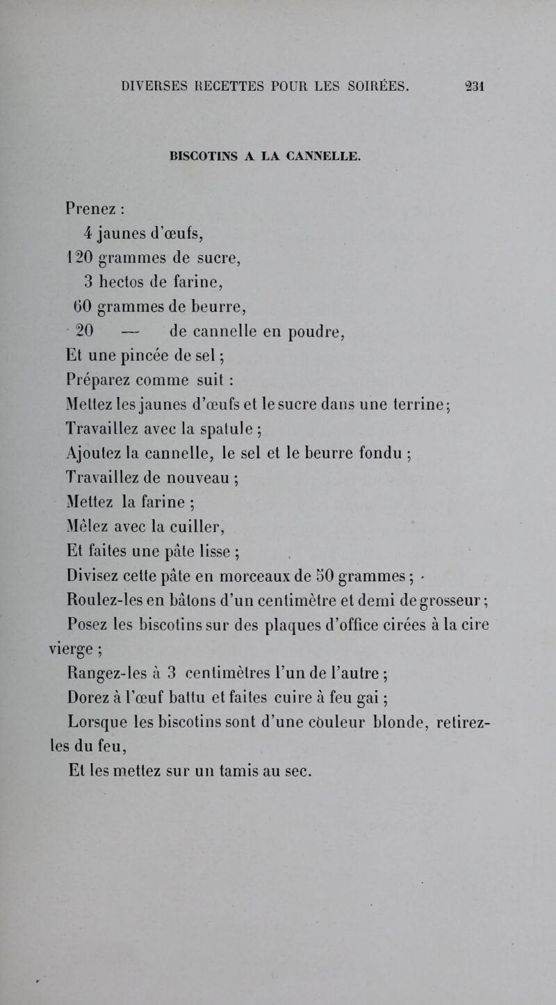 BISCOTINS A LA CANNELLE. Prenez : 4 jaunes d’œufs, 120 grammes de sucre, 3 hectos de farine, 60 grammes de beurre, 20 — de cannelle en poudre, Et une pincée de sel ; Préparez comme suit : Mettez les jaunes d’œufs et le sucre dans une terrine ; Travaillez avec la spatule ; Ajoutez la cannelle, le sel et le beurre fondu ; Travaillez de nouveau ; Mettez la farine ; Mêlez avec la cuiller, Et faites une pâte lisse ; Divisez cette pâte en morceaux de 50 grammes ; * Roulez-les en bâtons d’un centimètre et demi de grosseur ; Posez les biscotins sur des plaques d’office cirées à la cire vierge ; Rangez-les à 3 centimètres l’un de l’autre ; Dorez à l’œuf battu et faites cuire à feu gai ; Lorsque les biscotins sont d’une couleur blonde, retirez- les du feu, Et les mettez sur un tamis au sec.
