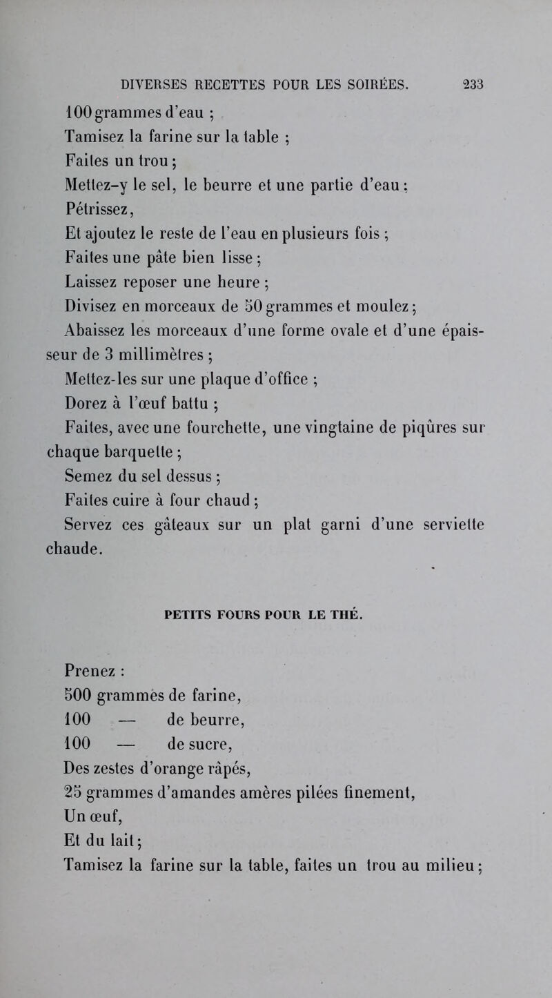 100 grammes d’eau ; Tamisez la farine sur la table ; Failes un trou ; Metlez-y le sel, le beurre et une partie d’eau : Pétrissez, Et ajoutez le reste de l’eau en plusieurs fois ; Faites une pâte bien lisse; Laissez reposer une heure ; Divisez en morceaux de 50 grammes et moulez ; Abaissez les morceaux d’une forme ovale et d’une épais- seur de 3 millimètres ; Meltez-les sur une plaque d’office ; Dorez à l’œuf battu ; Faites, avec une fourchette, une vingtaine de piqûres sur chaque barquette ; Semez du sel dessus ; Faites cuire à four chaud ; Servez ces gâteaux sur un plat garni d’une serviette chaude. PETITS FOURS POUR LE THÉ. Prenez : 500 grammes de farine, 100 — de beurre, 100 — de sucre, Des zestes d’orange râpés, 25 grammes d’amandes amères pilées finement, Un œuf, Et du lait; Tamisez la farine sur la table, faites un trou au milieu;