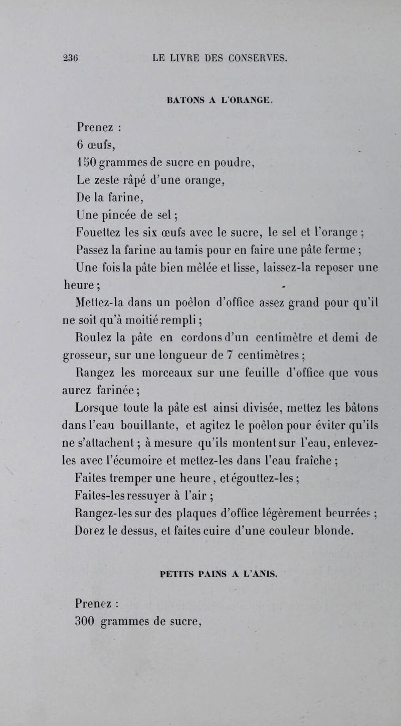 BATONS A LORANGE. Prenez : 6 œufs, 150 grammes de sucre en poudre, Le zeste râpé d’une orange, De la farine, Une pincée de sel ; Fouettez les six œufs avec le sucre, le sel et l’orange ; Passez la farine au tamis pour en faire une pâte ferme ; Une fois la pâte bien mêlée et lisse, laissez-la reposer une heure ; Meltez-la dans un poêlon d’office assez grand pour qu’il ne soit qu’à moitié rempli ; Roulez la pâte en cordons d’un centimètre et demi de grosseur, sur une longueur de 7 centimètres ; Rangez les morceaux sur une feuille d’office que vous aurez farinée; Lorsque toute la pâte est ainsi divisée, mettez les bâtons dans l’eau bouillante, et agitez le poêlon pour éviter qu’ils ne s’attachent ; à mesure qu’ils montent sur l’eau, enlevez- les avec l’écumoire et mettez-les dans l’eau fraîche ; Faites tremper une heure, etégoultez-les ; Faites-les ressuyer à l’air ; Rangez-les sur des plaques d’office légèrement beurrées ; Dorez le dessus, et faites cuire d’une couleur blonde. PETITS PAINS A L’ANIS. Prenez : 300 grammes de sucre,