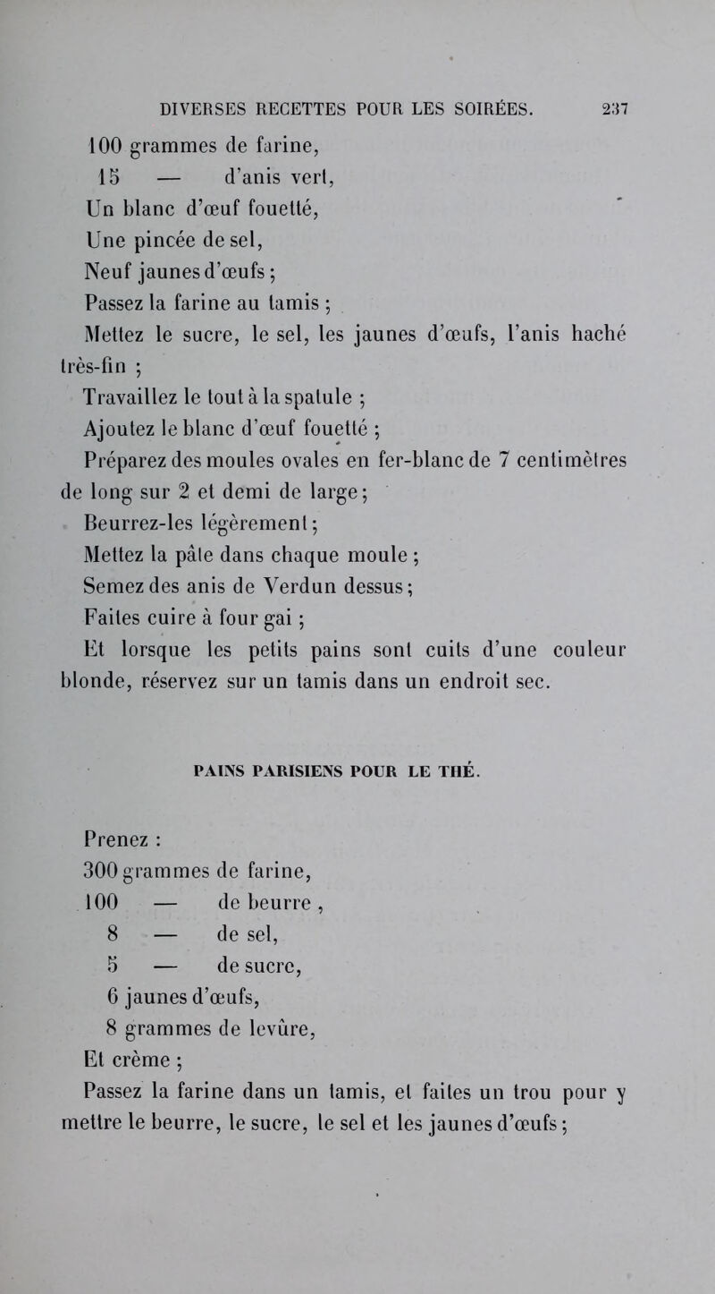 100 grammes de farine, 15 — d’anis vert, Un blanc d’œuf fouetté, Une pincée de sel, Neuf jaunes d’œufs ; Passez la farine au tamis ; Mettez le sucre, le sel, les jaunes d’œufs, l’anis haché très-fin ; Travaillez le tout à la spatule ; Ajoutez le blanc d’œuf fouetté ; Préparez des moules ovales en fer-blanc de 7 centimètres de long sur 2 et demi de large; Beurrez-les légèrement; Mettez la pâle dans chaque moule ; Semez des anis de Verdun dessus; Faites cuire à four gai ; Et lorsque les petits pains sont cuits d’une couleur blonde, réservez sur un tamis dans un endroit sec. PAINS PARISIENS POUR LE THÉ. Prenez : 300grammes de farine, 100 — de beurre, 8 — de sel, 5 — de sucre, 6 jaunes d’œufs, 8 grammes de levure, Et crème ; Passez la farine dans un tamis, et faites un trou pour y mettre le beurre, le sucre, le sel et les jaunes d’œufs ;