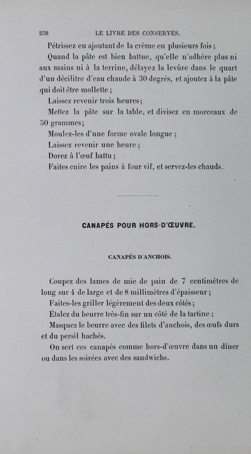 Pétrissez en ajoutant de la crème en plusieurs fois ; Quand la pâte est bien battue, qu’elle n’adhère plus ni aux mains ni à la terrine, délayez la levure dans le quart d’un décilitre d’eau chaude à 30 degrés, et ajoutez à la pâte qui doit être mollette ; Laissez revenir trois heures; Mettez la pâte sur la table, et divisez en morceaux de 50 grammes; Moulez-les d’une forme ovale longue ; Laissez revenir une heure ; Dorez à l’œuf battu ; Faites cuire les pains à four vif, et servez-les chauds. CANAPÉS POUR HORS-D’ŒUVRE. CANAPÉS D’ANCHOIS. Coupez des lames de mie de pain de 7 centimètres de long sur 4 de large et de 8 millimètres d’épaisseur ; Failes-les griller légèrement des deux côtés ; Étalez du beurre très-fin sur un côté de la tartine ; Masquez le beurre avec des filets d’anchois, des œufs durs et du persil hachés. On sert ces canapés comme hors-d’œuvre dans un dîner ou dans les soirées avec des sandwichs.