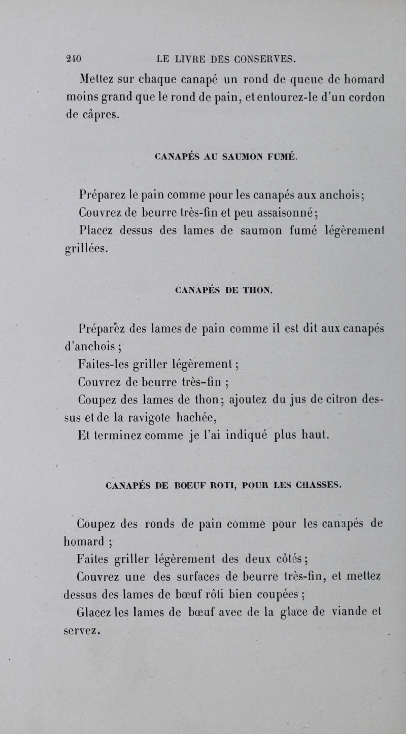 Mettez sur chaque canapé un rond de queue de homard moins grand que le rond de pain, etentourez-le d’un cordon de câpres. CANAPÉS AU SAUMON FUMÉ. Préparez le pain comme pour les canapés aux anchois; Couvrez de beurre très-fin et peu assaisonné; Placez dessus des lames de saumon fumé légèrement grillées. CANAPÉS DE THON. Préparez des lames de pain comme il est dit aux canapés d’anchois ; Faites-les griller légèrement ; Couvrez de beurre très-fin ; Coupez des lames de thon; ajoutez du jus de citron des- sus et de la ravigote hachée, Et terminez comme je l’ai indiqué plus haut. CANAPÉS DE BOEUF ROTI, POUR LES CHASSES. Coupez des ronds de pain comme pour les canapés de homard ; Faites griller légèrement des deux côtés; Couvrez une des surfaces de beurre très-fin, et mettez dessus des lames de bœuf rôti bien coupées ; Glacez les lames de bœuf avec de la glace de viande et servez.