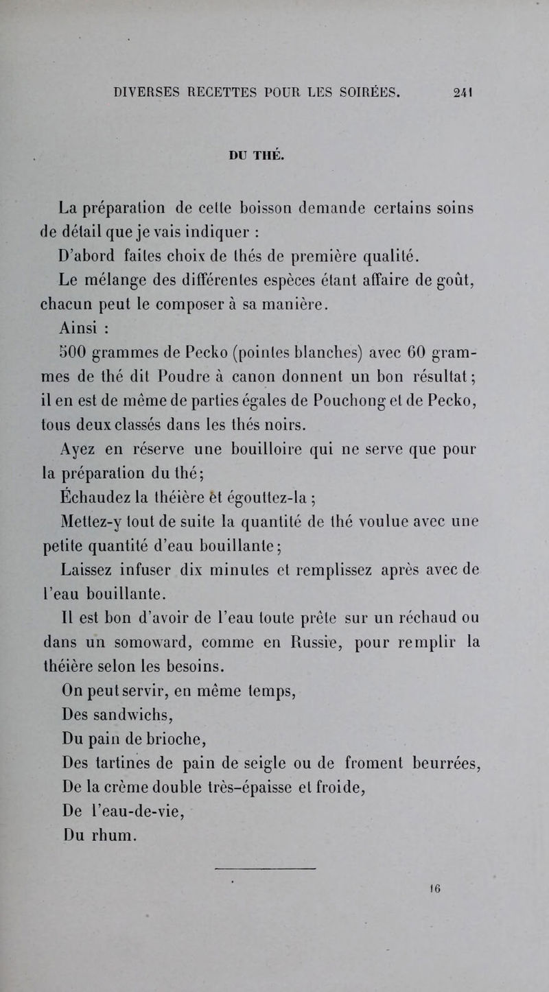 DU THÉ. La préparation de cette boisson demande certains soins de détail que je vais indiquer : D’abord faites choix de thés de première qualité. Le mélange des différentes espèces étant affaire de goût, chacun peut le composer à sa manière. Ainsi : 500 grammes de Pecko (pointes blanches) avec 60 gram- mes de thé dit Poudre à canon donnent un bon résultat; il en est de même de parties égales de Pouchong et de Pecko, tous deux classés dans les thés noirs. Ayez en réserve une bouilloire qui ne serve que pour la préparation du thé; Échaudez la théière èt égouttez-la ; Mettez-y tout de suite la quantité de thé voulue avec une petite quantité d’eau bouillante; Laissez infuser dix minutes et remplissez après avec de l’eau bouillante. Il est bon d’avoir de l’eau toute prêle sur un réchaud ou dans un somoward, comme en Russie, pour remplir la théière selon les besoins. On peut servir, en même temps, Des sandwichs, Du pain de brioche, Des tartines de pain de seigle ou de froment beurrées, De la crème double très-épaisse et froide, De l’eau-de-vie, Du rhum. 16