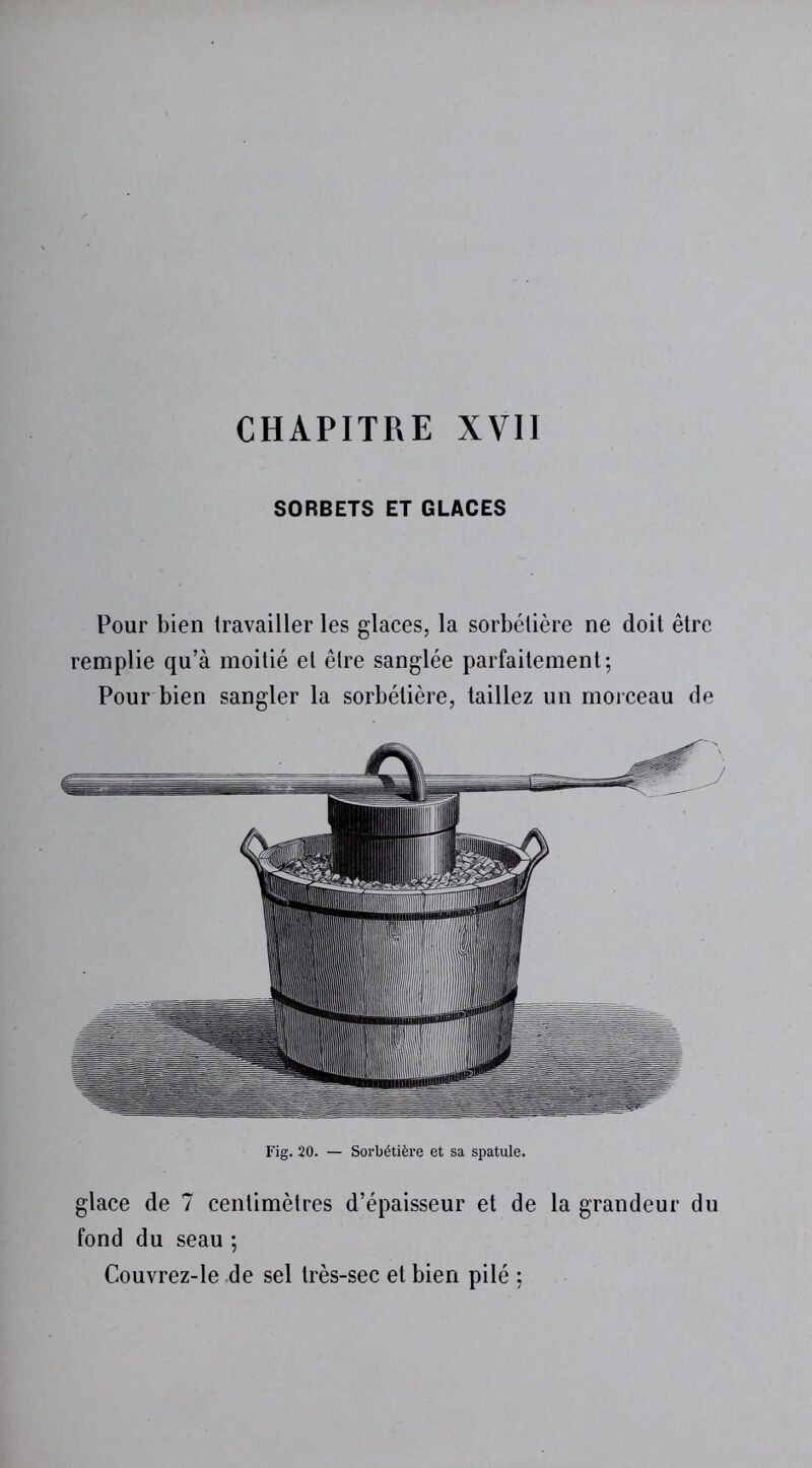 CHAPITRE XVII SORBETS ET GLACES Pour bien travailler les glaces, la sorbélière ne doit être remplie qu’à moitié et être sanglée parfaitement; Pour bien sangler la sorbélière, taillez un morceau de Fig. 20. — Sorbétière et sa spatule. glace de 7 centimètres d’épaisseur et de la grandeur du fond du seau ; Couvrez-le de sel très-sec et bien pilé ;