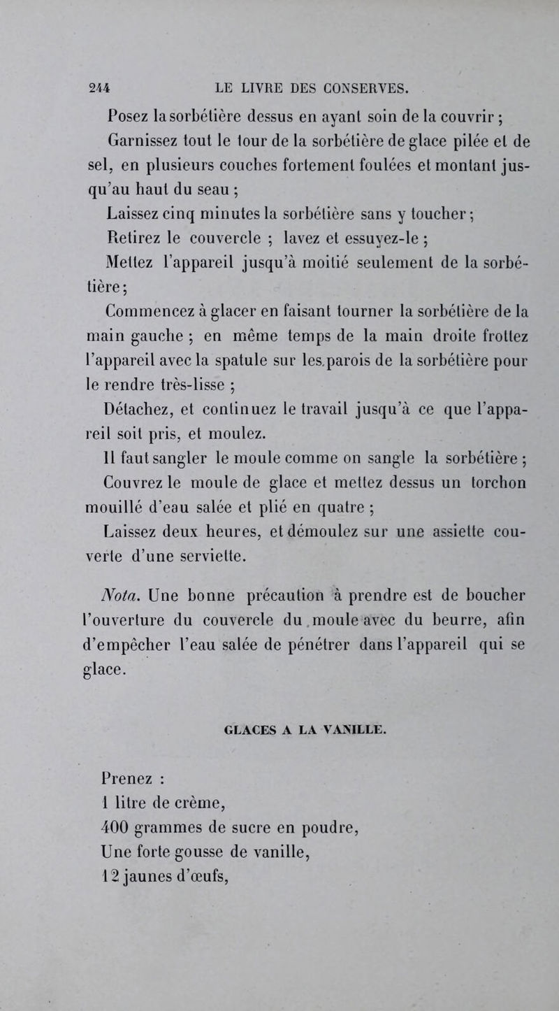 Posez lasorbélière dessus en ayanl soin de la couvrir ; Garnissez tout le tour de la sorbétière de glace pilée et de sel, en plusieurs couches fortement foulées et montant jus- qu’au haut du seau ; Laissez cinq minutes la sorbétière sans y toucher ; Pœtirez le couvercle ; lavez et essuyez-le ; Mettez l’appareil jusqu’à moitié seulement de la sorbé- tière ; Commencez à glacer en faisant tourner la sorbétière de la main gauche ; en même temps de la main droite frottez l’appareil avec la spatule sur les.parois de la sorbétière pour le rendre très-lisse ; Détachez, et continuez le travail jusqu’à ce que l’appa- reil soit pris, et moulez. Il faut sangler le moule comme on sangle la sorbétière ; Couvrez le moule de glace et mettez dessus un torchon mouillé d’eau salée et plié en quatre ; Laissez deux heures, et démoulez sur une assiette cou- verte d’une serviette. Nota. Une bonne précaution à prendre est de boucher l’ouverture du couvercle du, moule avec du beurre, afin d’empêcher l’eau salée de pénétrer dans l’appareil qui se glace. GLACES A LA VANILLE. Prenez : 1 litre de crème, 400 grammes de sucre en poudre, Une forte gousse de vanille, 12 jaunes d’œufs,