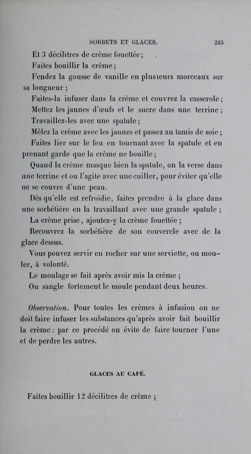 Et 3 décilitres de crème fouettée; Faites bouillir la crème; Fendez la gousse de vanille en plusieurs morceaux sur sa longueur ; Faites-la infuser dans la crème et couvrez la casserole ; Mettez les jaunes d’œufs et le sucre dans une terrine ; Travaillez-les avec une spatule ; Mêlez la crème avec les jaunes et passez au tamis de soie ; Faites lier sur le feu en tournant avec la spatule et en prenant garde que la crème ne bouille ; Quand la crème masque bien la spatule, on la verse dans une terrine et on l’agite avec une cuiller, pour éviter qu’elle ne se couvre d’une peau. Dès qu’elle est refroidie, faites prendre à la glace dans une sorbétière en la travaillant avec une grande spatule ; La crème prise, ajoutez-y la crème fouettée ; Recouvrez la sorbétière de son couvercle avec de la glace dessus. Vous pouvez servir en rocher sur une serviette, ou mou- ler, à volonté. Le moulage se fait après avoir mis la crème ; On sangle fortement le moule pendant deux heures. Observation. Pour toutes les crèmes à infusion on ne doit faire infuser les substances qu’après avoir fait bouillir la crème : par ce procédé on évite de faire tourner l’une et de perdre les autres. GLACES AU CAFÉ. Faites bouillir 12 décilitres de crème ;