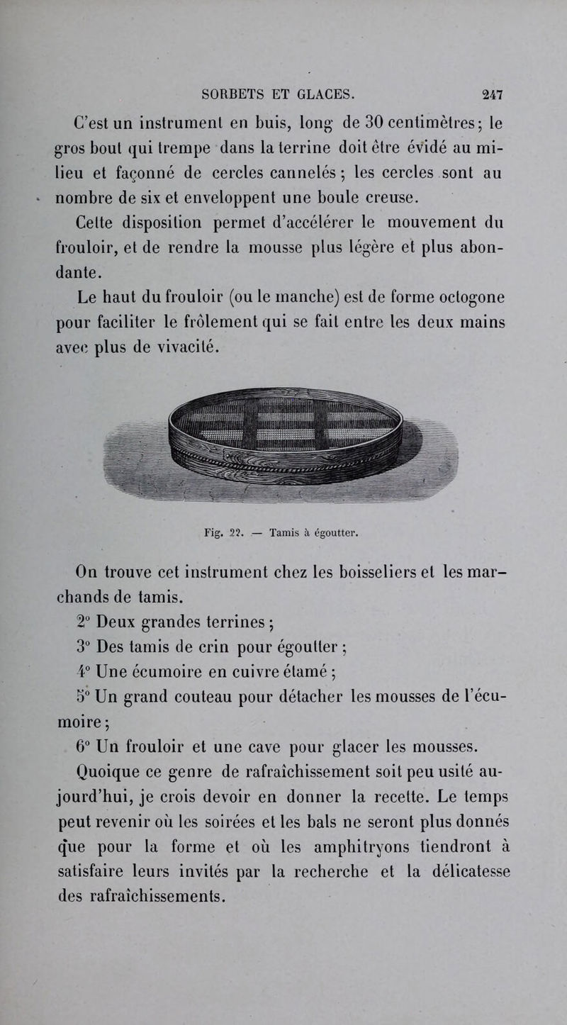 C’est un instrument en buis, long de 30 centimètres; le gros bout qui trempe dans la terrine doit être évidé au mi- lieu et façonné de cercles cannelés ; les cercles sont au nombre de six et enveloppent une boule creuse. Celte disposition permet d’accélérer le mouvement du frouloir, et de rendre la mousse plus légère et plus abon- dante. Le haut du frouloir (ou le manche) est de forme octogone pour faciliter le frôlement qui se fait entre les deux mains avec plus de vivacité. Fig. 22. Tamis à égoutter. On trouve cet instrument chez les boisseliers et les mar- chands de tamis. 2° Deux grandes terrines ; 3° Des tamis de crin pour égoutter ; 4° Une écumoire en cuivre élamé ; 5° Un grand couteau pour détacher les mousses de l’écu- moire ; 6° Un frouloir et une cave pour glacer les mousses. Quoique ce genre de rafraîchissement soit peu usité au- jourd’hui, je crois devoir en donner la recette. Le temps peut revenir où les soirées et les bals ne seront plus donnés que pour la forme et où les amphitryons tiendront à satisfaire leurs invités par la recherche et la délicatesse des rafraîchissements.
