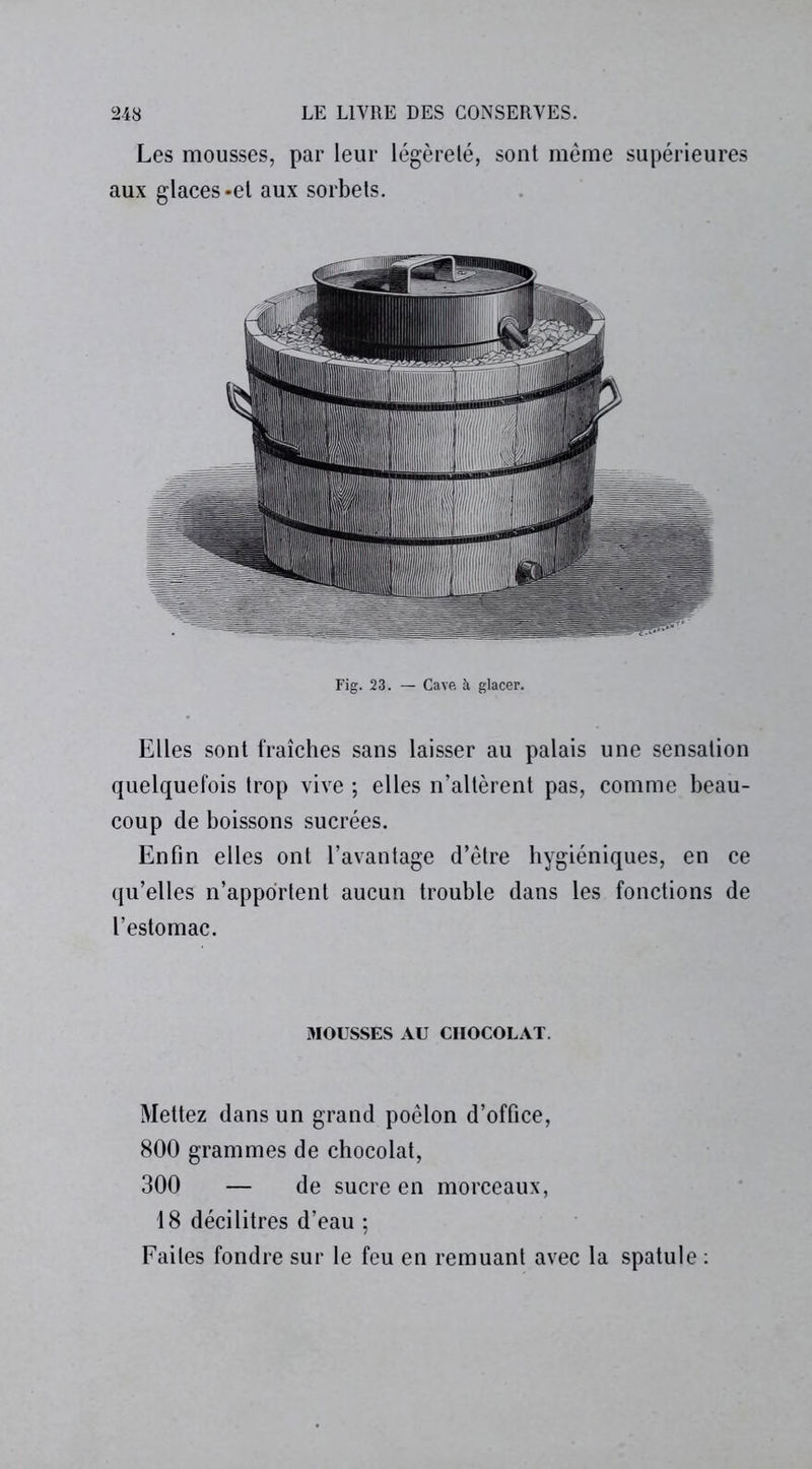 Les mousses, par leur légèreté, sont même supérieures aux glaces-et aux sorbets. Fig. 23. — Cave à glacer. Elles sont fraîches sans laisser au palais une sensation quelquefois trop vive ; elles n’altèrent pas, comme beau- coup de boissons sucrées. Enfin elles ont l’avantage d’être hygiéniques, en ce qu’elles n’apportent aucun trouble dans les fonctions de l’estomac. MOUSSES AU CHOCOLAT. Mettez dans un grand poêlon d’office, 800 grammes de chocolat, 300 — de sucre en morceaux, 18 décilitres d’eau ; Faites fondre sur le feu en remuant avec la spatule :