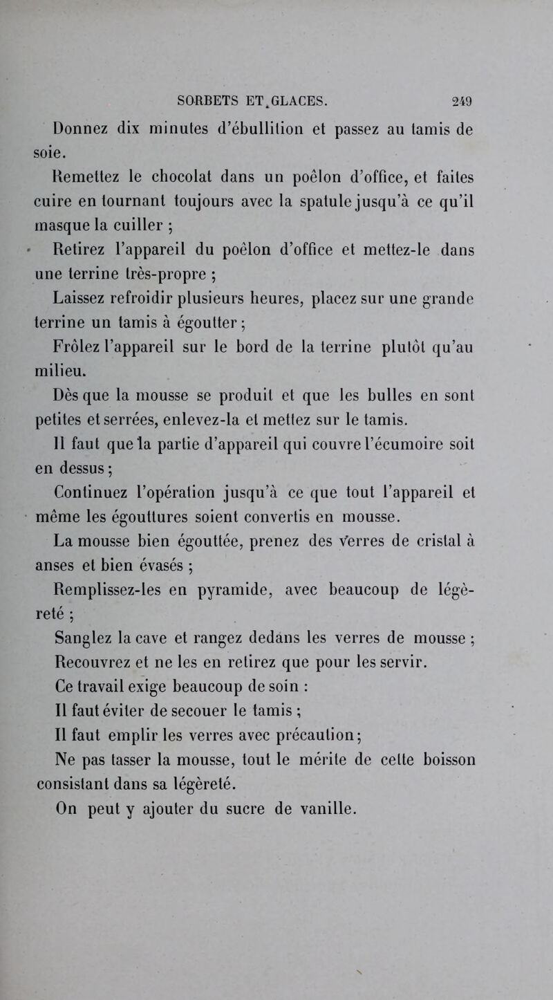 Donnez dix minutes d’ébullition et passez au tamis de soie. Remettez le chocolat dans un poêlon d’office, et faites cuire en tournant toujours avec la spatule jusqu’à ce qu’il masque la cuiller ; Retirez l’appareil du poêlon d’office et mettez-le dans une terrine très-propre ; Laissez refroidir plusieurs heures, placez sur une grande terrine un tamis à égoutter ; Frôlez l’appareil sur le bord de la terrine plutôt qu’au milieu. Dès que la mousse se produit et que les bulles en sont petites et serrées, enlevez-la et mettez sur le tamis. 11 faut que la partie d’appareil qui couvre l’écumoire soit en dessus ; Continuez l’opération jusqu’à ce que tout l’appareil et même les égouttures soient convertis en mousse. La mousse bien égouttée, prenez des Verres de cristal à anses et bien évasés ; Remplissez-les en pyramide, avec beaucoup de légè- reté ; Sanglez la cave et rangez dedans les verres de mousse ; Recouvrez et ne les en retirez que pour les servir. Ce travail exige beaucoup de soin : Il faut éviter de secouer le tamis ; Il faut emplir les verres avec précaution; Ne pas tasser la mousse, tout le mérite de celte boisson consistant dans sa légèreté. On peut y ajouter du sucre de vanille.