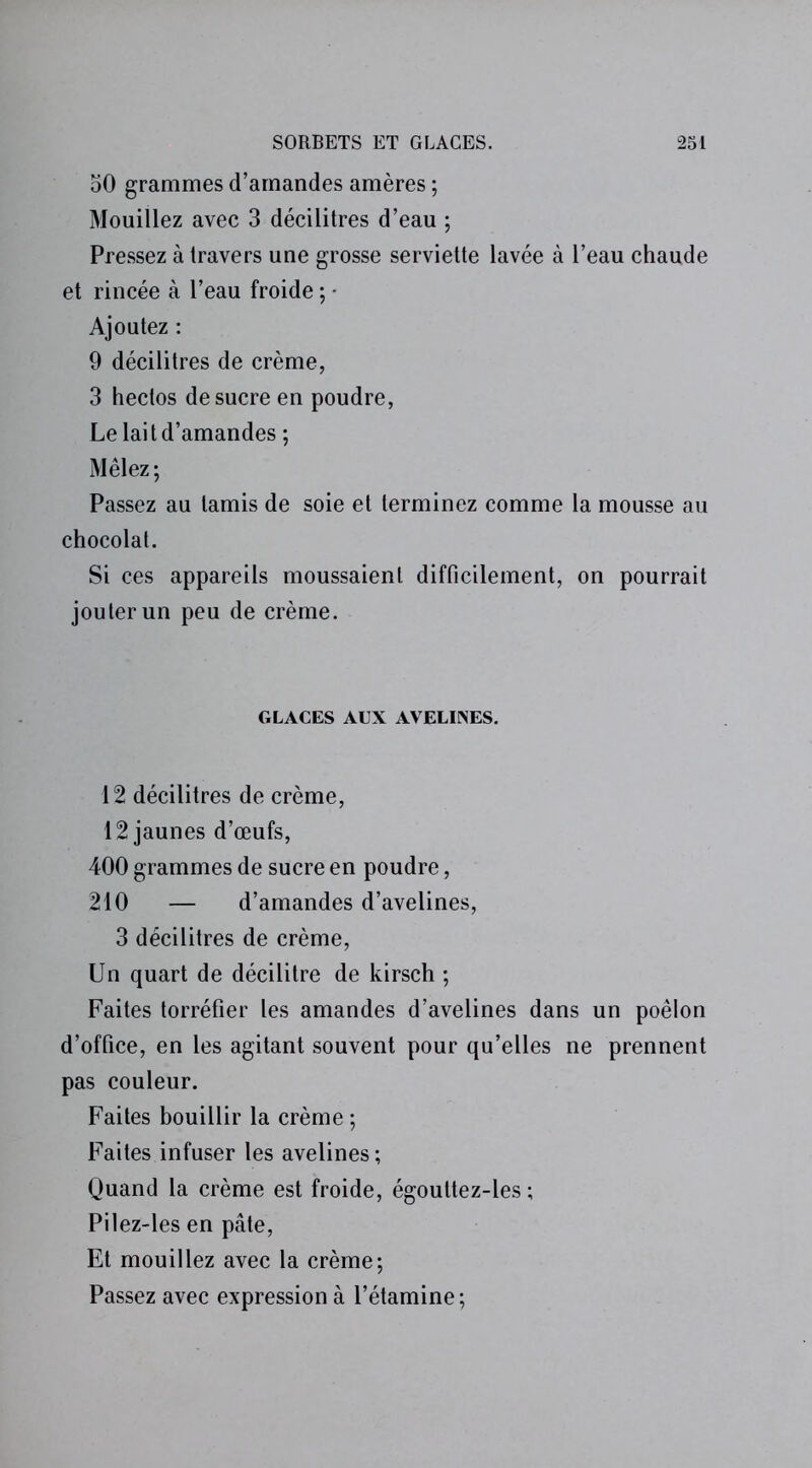 50 grammes d’amandes amères ; Mouillez avec 3 décilitres d’eau ; Pressez à travers une grosse serviette lavée à l’eau chaude et rincée à l’eau froide ; • Ajoutez : 9 décilitres de crème, 3 hectos de sucre en poudre, Le lait d’amandes ; Mêlez ; Passez au tamis de soie et terminez comme la mousse au chocolat. 51 ces appareils moussaient difficilement, on pourrait jouter un peu de crème. GLACES AUX AVELINES. 12 décilitres de crème, 12 jaunes d’œufs, 400 grammes de sucre en poudre, 210 — d’amandes d’avelines, 3 décilitres de crème, Un quart de décilitre de kirsch ; Faites torréfier les amandes d’avelines dans un poêlon d’office, en les agitant souvent pour qu’elles ne prennent pas couleur. Faites bouillir la crème ; Faites infuser les avelines ; Quand la crème est froide, égouttez-les ; Pilez-les en pâte, Et mouillez avec la crème; Passez avec expression à l’étamine;